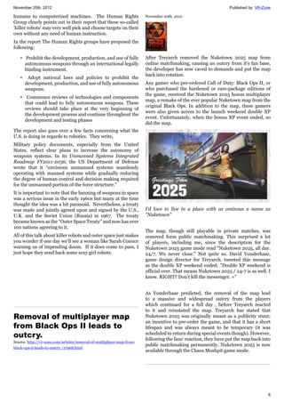 November 20th, 2012 Published by: VR-Zone
6
humans to computerized machines. The Human Rights
Group clearly points out in their report that these so-called
‘killer robots’ may very well pick and choose targets on their
own without any need of human instruction.
In the report The Human Rights groups have proposed the
following:
• Prohibit the development, production, and use of fully
autonomous weapons through an international legally
binding instrument.
• Adopt national laws and policies to prohibit the
development, production, and use of fully autonomous
weapons.
• Commence reviews of technologies and components
that could lead to fully autonomous weapons. These
reviews should take place at the very beginning of
the development process and continue throughout the
development and testing phases
The report also goes over a few facts concerning what the
U.S. is doing in regards to robotics. They write,
Military policy documents, especially from the United
States, reflect clear plans to increase the autonomy of
weapons systems. In its Unmanned Systems Integrated
Roadmap FY2011-2036, the US Department of Defense
wrote that it “envisions unmanned systems seamlessly
operating with manned systems while gradually reducing
the degree of human control and decision making required
for the unmanned portion of the force structure.”
It is important to note that the banning of weapons in space
was a serious issue in the early 1960s but many at the time
thought the idea was a bit paranoid. Nevertheless, a treaty
was made and jointly agreed upon and signed by the U.S.,
U.K. and the Soviet Union (Russia) in 1967. The treaty
became known as the “Outer Space Treaty” and now has over
100 nations agreeing to it.
All of this talk about killer robots and outer space just makes
you wonder if one day we’ll see a woman like Sarah Connor
warning us of impending doom. If it does come to pass, I
just hope they send back some sexy girl robots.
Removal of multiplayer map
from Black Ops II leads to
outcry.
Source: http://vr-zone.com/articles/removal-of-multiplayer-map-from-
black-ops-ii-leads-to-outcry./17968.html
November 20th, 2012
After Treyarch removed the Nuketown 2025 map from
online matchmaking, causing an outcry from it's fan base,
the developer has now caved to demands and put the map
back into rotation.
Any gamer who pre-ordered Call of Duty: Black Ops II, or
who purchased the hardened or care-package editions of
the game, received the Nuketown 2025 bonus multiplayer
map, a remake of the ever popular Nuketown map from the
original Black Ops. In addition to the map, these gamers
were also given access to the launch weekend double XP
event. Unfortunately, when the bonus XP event ended, so
did the map.
I'd love to live in a place with as ominous a name as
"Nuketown"
The map, though still playable in private matches, was
removed form public matchmaking. This surprised a lot
of players, including me, since the description for the
Nuketown 2025 game mode read "Nuketown 2025, all day.
24/7. We never close." Not quite so. David Vonderhaar,
game design director for Treyarch, tweeted this message
as the double XP weekend ended: "Double XP weekend is
official over. That means Nuketown 2025 / 24-7 is as well. I
know. RIGHT? Don't kill the messenger. +"
As Vonderhaar predicted, the removal of the map lead
to a massive and widespread outcry from the players
which continued for a full day , before Treyarch reacted
to it and reinstated the map. Treyarch has stated that
Nuketown 2025 was originally meant as a publicity stunt;
an incentive to pre-order the game, and that it has a short
lifespan and was always meant to be temporary (it was
scheduled to return during special events though). However,
following the fans' reaction, they have put the map back into
public matchmaking permanently. Nuketown 2025 is now
available through the Chaos Moshpit game mode.
 