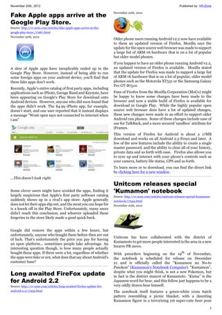 November 20th, 2012 Published by: VR-Zone
7
Fake Apple apps arrive at the
Google Play Store.
Source: http://vr-zone.com/articles/fake-apple-apps-arrive-at-the-
google-play-store./17967.html
November 20th, 2012
A slew of Apple apps have inexplicably ended up in the
Google Play Store. However, instead of being able to run
some foreign apps on your android device, you'll find that
these fake apps don't work.
Recently, Apple's entire catalog of first party apps, including
applications such as iPhoto, Garage Band and Keynote, have
been appearing on Google's Play Store for download onto
Android devices. However, anyone who did soon found that
the apps didn't work. The $4.99 iPhoto app, for example,
doesn't start, and one user reported that it instead displays
a message "Wont open says not connected to internet when
i am"
...This doesn't look right.
Some clever users might have avoided the apps, finding it
largely suspicious that Apple's first party software catalog
suddenly shows up in a rival's app store: Apple generally
does not let their apps slip out, and the most you can hope for
is a knock off in the Play Store. Unfortunately, many users
didn't reach this conclusion, and whoever uploaded these
forgeries to the store likely made a good quick buck.
Google did remove the apps within a few hours, but
unfortunately, anyone who bought them before then are out
of luck. That's unfortunately the price you pay for having
an open platform... sometimes people take advantage. An
interesting question though, is how many people actually
bought these apps. If there were a lot, regardless of whether
the apps were fake or not, what does that say about Android's
customer base?
Long awaited FireFox update
for Android 2.2
Source: http://vr-zone.com/articles/long-awaited-firefox-update-for-
android-2.2/17959.html
November 20th, 2012
Older phone users running Android v2.2 now have available
to them an updated version of Firefox. Mozilla says the
update for the open source web browser was made to support
a large list of ARM v6 hardware that is on a lot of popular
but older model phones.
If you happen to have an older phone running Android v2.2,
an updated version of Firefox is available. Mozilla stated
that the update for Firefox was made to support a large list
of ARM v6 hardware that is on a lot of popular, older model
phones such as the Motorola XT531 or the Samsung Galaxy
Pro GT-B7510.
Fans of Firefox from the Mozilla Corporation (MoCo) might
be happy to know some changes have been made to the
browser and now a stable build of Firefox is available for
download in Google Play. While the highly popular open
source web browser does have a lot of updated changes,
these new changes were made in an effort to support older
Android run phones. Some of these changes include ease of
use for TalkBack, and a more secured ‘sandbox’ attribute for
iFrames.
This version of Firefox for Android is about a 17MB
download and works on all Android 2.2 Froyo and later. A
few of the new features include the ability to create a single
master password, and the ability to clear all of your history,
private data and so forth with ease. Firefox also allows you
to sync up and interact with your phone’s controls such as
your camera, battery life status, GPS and so forth.
To learn more or to download, you can find the direct link
by clicking here for a new window.
Unitcom releases special
'Kumamon' notebook
Source: http://vr-zone.com/articles/unitcom-releases-special-kumamon-
notebook/17944.html
November 20th, 2012
Unitcom Inc have collaborated with the district of
Kumamoto to get more people interested in the area in a new
bizarre PR move.
With preorders beginning on the 19th
of November,
the notebook is scheduled for release on December
21 and is officially called the “Kumamon no No-to
Pasokon” (Kumamon’s Notebook Computer). “Kumamon”,
despite what you might think, is not a new Pokemon, but
in fact is the district mascot of Kumamoto. “Kuma” is the
Japanese word for bear, and this fellow just happens to be a
very oddly drawn bear himself.
The notebook itself features a green-white cross hatch
pattern resembling a picnic blanket, with a daunting
Kumamon figure in a terrorizing yet super-cute bear pose
 