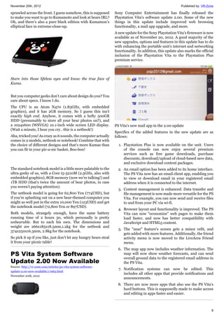 November 20th, 2012 Published by: VR-Zone
8
sprawled across the front. I guess somehow, this is supposed
to make you want to go to Kumamoto and look at bears IRL?
Oh, and there’s also a pure black edition with Kumamon’s
elliptical face in extreme-close-up.
Stare into those lifeless eyes and know the true face of
Kuma.
But you computer geeks don’t care about design do you? You
care about specs. I know I do.
The CPU is an Atom N470 (1.83GHz, with embedded
graphics), and it has 2GB memory. So I guess this isn’t
exactly high end. Anyhow, it comes with a hefty 500GB
HDD (presumably to store all your bear photos on?), and
a 1024x600 (WSVGA) 10.1-inch wide screen LED display.
(Wait a minute, I hear you cry.. this is a netbook!)
Aha, tricked you! As crazy as it sounds, the computer actually
comes in 2 models, netbook or notebook! Combine that with
the choice of different designs and that’s more Kumas than
you can fit in your pic-a-nic basket, Boo-boo!
The standard notebook model is a little more palatable to the
ultra geeky of us, with a Core i5-3210M (2.5GHz, also with
embedded graphics), 8GB memory (now we’re talking!) and
1TB HDD (that’s twice the amount of bear photos, in case
you weren’t paying attention).
The netbook model is going for 62,800 Yen (774USD), but
if you’re splashing out on a new bear-themed computer you
might as well put in the extra 10,000 Yen (123USD) and get
the notebook model (72,800 Yen or 897USD).
Both models, strangely enough, have the same battery
running time of 2 hours 30, which personally is pretty
unbearable. But to each his own. The dimensions and
weight are 266x185x18.5mm,1.2kg for the netbook and
374x250x16.3mm, 2.8kg for the notebook.
So pick it up if you like, just don’t let any hungry bears steal
it from your picnic table!
PS Vita System Software
Update 2.00 Now Available
Source: http://vr-zone.com/articles/ps-vita-system-software-
update-2.00-now-available/17963.html
November 20th, 2012
Sony Computer Entertainment has finally released the
Playstation Vita's software update 2.00. Some of the new
things in this update include improved web browsing
functionality, a mail app upgrade, and more.
A new update for the Sony Playstation Vita's firmware is now
available as of November 20, 2012. A good majority of the
new upgrades, options and features in this update has to do
with enhancing the portable unit's internet and networking
functionality. In addition, this update also marks the official
inclusion of the Playstation Vita to the Playstation Plus
premium service.
PS Vita's new mail app in the 2.00 update
Specifics of the added features in the new update are as
follows:
1. Playstation Plus is now available on the unit. Users
of the console can now enjoy several premium
services such as free game downloads, purchase
discounts, download/upload of cloud-based save data,
and exclusive download content packages.
2. An email option has been added to its home interface.
The PS Vita now has an email client app, enabling you
to view or download email in your registered email
address when it is connected to the internet.
3. Content management is enhanced. Data transfer and
file management is now made more versatile for the PS
Vita. For example, you can now send and receive files
to and from your PC via wi-fi.
4. Browser layout and functionality is improved. The PS
Vita can now "economize" web pages to make them
load faster, and now has better compatibility with
JavaScript and HTML5 content.
5. The "near" feature's screen gets a minor refit, and
gets added with more features. Additionally, the friend
activity menu is now moved to the LiveArea Friend
menu.
6. The map app now includes weather information. The
map will now show weather forecasts, and can send
overall ground data to the registered email address in
the PS Vita.
7. Notification systems can now be edited. This
includes all other apps that provide notifications and
announcements.
8. There are now more apps that also use the PS Vita's
hard buttons. This is supposedly made to make access
and editing in apps faster and easier.
 