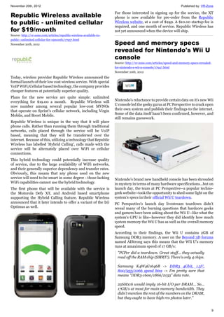 November 20th, 2012 Published by: VR-Zone
9
Republic Wireless available
to public - unlimited cellular
for $19/month
Source: http://vr-zone.com/articles/republic-wireless-available-to-
public--unlimited-cellular-for-19month/17957.html
November 20th, 2012
Today, wireless provider Republic Wireless announced the
formal launch of their low cost wireless service. With special
VoIP WiFi/Cellular based technology, the company provides
cheaper features at potentially superior quality.
Plans for the new service are quite simple: unlimited
everything for $19.00 a month. Republic Wireless will
now number among several popular low-cost MVNOs
that operate on Sprint's cellular network, including Virgin
Mobile, and Boost Mobile.
Republic Wireless is unique in the way that it will place
phone calls. Rather than running them through traditional
networks, calls placed through the service will be VoIP
based, meaning that they will be transferred over the
internet. Because of this, utilizing a technology that Republic
Wireless has labelled 'Hybrid Calling', calls made with the
service will be alternately placed over WiFi or cellular
connections.
This hybrid technology could potentially increase quality
of service, due to the large availability of WiFi networks,
and their generally superior dependency and transfer rates.
Obviously, this means that any phone used on the new
service will need to be smart in some degree - those lacking
WiFi capabilities cannot use the hybrid technology.
The first phone that will be available with the service is
the Motorola Defy XT, and Android based smartphone
supporting the Hybrid Calling feature. Republic Wireless
announced that it later intends to offer a variant of the LG
Optimus as well.
For those interested in signing up for the service, the XT
phone is now available for pre-order from the Republic
Wireless website, at a cost of $249. A $10.00 startup fee is
required, and one month of service. Republic Wireless has
not yet announced when the device will ship.
Speed and memory specs
revealed for Nintendo's Wii U
console
Source: http://vr-zone.com/articles/speed-and-memory-specs-revealed-
for-nintendo-s-wii-u-console/17947.html
November 20th, 2012
Nintendo's reluctance to provide certain data on it's new Wii
U console led the geeky gurus at PC Perspective to crack open
their own system and publish their findings to the internet.
Some of the data itself hasn't been confirmed, however, and
still remains guesswork.
Nintendo's brand new handheld console has been shrouded
in mystery in terms of many hardware specifications...but on
launch day, the team at PC Perspective--a popular techno-
geek website--took the opportunity to shed some light on the
system's specs in their official Wii U teardown.
PC Perspective's launch day livestream teardown didn't
reveal many of the burning questions that hardcore geeks
and gamers have been asking about the Wii U--like what the
system's GPU is like--however they did identify how much
system memory the Wii U has as well as the overall memory
speed.
According to their findings, the Wii U contains 2GB of
Samsung DDR3 memory. A user on the Beyond 3D forums
named AIStrong says this means that the WIi U's memory
runs at amaximum speed of 17 GB/s:
"PCPer did a teardown. Great stuff... they actually
read off the RAM chip (SMRT!). There's only 4 chips.
Samsung K4W4G1646B -> DDR3 4Gbit, 1.5V,
800/933/1066 speed bins -> I'm pretty sure that
means "DDR3-1600/1866/2133" data rate.
256Mx16 would imply 16-bit I/O per DRAM... So...
17GB/s at most for main memory bandwidth. They
didn't mention the rest of the numbers on the DRAM,
but they ought to have high res photos later."
 