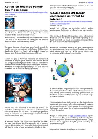 November 21st, 2012 Published by: VR-Zone
2
Activision releases Family
Guy video game
Source: http://vr-zone.com/articles/activision-releases-family-guy-video-
game/17994.html
November 21st, 2012
Activision and Twentieth Century Fox have released Family
Guy: Back to the Multiverse, the latest game for consoles
based on the hit animated comedy series.
Activision and Twentieth Century Fox have released Family
Guy: Back to the Multiverse, the latest game for consoles
based on the hit animated comedy series.
The game features a brand new story based around the
parallel universes encountered in the Season Eight episode
Road to the Multiverse. Players will be tasked with saving
Quahog from Bertram, the arch-nemesis of Stewie.
Gamers can play as Stewie or Brian and can make use of
a number of unique special weapons and abilities. Co-op
and competitive multiplayer modes will add some life to
the experience once the single-player campaign is complete.
Additional challenges, multiplayer maps and even playable
characters can be unlocked through gameplay.
Players will also encounter a full cast of Family Guy
characters on their journeys, fully voiced by their original
voice actors from the TV show. The developer promises
plenty of references and “gut-busting jokes” reminiscent of
the irreverent series itself.
A previous Family Guy video game launched in 2006,
but poor controls and repetitive gameplay led to negative
reviews. The comedy was a redeeming factor, however, and
will likewise be the primary attraction for this latest title.
Family Guy: Back to the Multiverse is available on the Xbox
360 and PlayStation 3 for $59.99.
Google labels UN treaty
conference as threat to
internet
Source: http://vr-zone.com/articles/google-labels-un-treaty-conference-
as-threat-to-internet/17993.html
November 21st, 2012
Google has criticised an upcoming United Nations
conference on the internet as a threat to free speech online.
The meeting is designed to negotiate a new international
treaty on how the internet is governed, replacing an old
treaty from 1998, but Google believes this will hamper things
for users and internet-based companies.
Google said a number of countries will try to take some of the
decision-making on the technical specifications and domain
name system away from the US and into an international
organisation, which it found objectionable.
It claimed that the proposals could allow some governments
to censor legitimate speech or cut off internet access, while
also forcing online services, including popular ones like
YouTube, Facebook and Skype, to pay fees to reach people
in certain countries.
The search giant found fault with the fact that the conference
was open to governments only, not companies with a stake in
the internet, but the UN's International Telecommunication
Union said countries are free to invite companies to be part
of their delegation.
Google is asking users to sign an online petition against
the conference. The protest will likely be backed by other
internet companies that traditionally compete with Google,
but who have supported its fight against restricting the
internet in the past.
Negotiations on a new treaty begin in December.
 