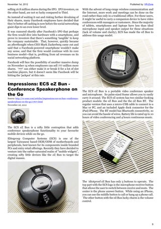 November 1st, 2012 Published by: VR-Zone
8
selling 16.8 million shares during the IPO. IPO investors, on
the other hand, are not so lucky compared to Thiel.
So instead of waiting it out and risking further devaluing of
their shares, many Facebook employees have decided that
they’re better off cashing in now before the social networking
giant dips to an even lower level.
It was rumored shortly after Facebook’s IPO that perhaps
the firm would dive into hardware with a smartphone, and
prove to investors that there’s something ‘tangible’ to keep
the company sustainable. That, however, quickly became
an afterthought when CEO Mark Zuckerberg came out and
said that a Facebook-powered smartphone wouldn’t make
any sense, and that the firm would continue with its core
business model—that is, profiting from ad revenues on its
social networking platform.
Facebook will face the possibility of another massive dump
on November 14 when employees can sell 777 million more
shares. ‘777’ can either make it or break it for a lot of slot
machine players, but it doesn’t seem like Facebook will be
hitting the ‘jackpot’ at this rate.
Impressions: ECS eZ Bun -
Conference Speakerphone on
the Go
Source: http://vr-zone.com/articles/impressions-ecs-ez-bun--conference-
speakerphone-on-the-go/17677.html
November 1st, 2012
The ECS eZ Bun is a nifty little contraption that adds
conference speakerphone functionality to your favourite
mobile devices while on the go.
Elitegroup Computer Systems (ECS) is one of the
largest Taiwanese based OEM/ODM of motherboards and
peripherals, best known for its components inside branded
PCs and entry retail offerings. Recently they have decided to
venture into the rather saturated realm of "mobile widgets",
creating nifty little devices like the eZ Bun to target the
digital masses.
With the advent of long-range wireless communication and
the Internet, more work and meetings can be done on the
road rather than only in a traditional office. For these users,
it might be useful to carry a companion device to have video
conferences with managers or customers. Since the majority
of tablets, smartphones and laptops have less than ideal
microphone input and speaker output for these situations
(lack of volume and clarity), ECS has made the eZ Bun to
address this usage model.
The ECS eZ Bun is a portable video conference speaker
and microphone. Its palm-sized frame allows you to easily
carry it around. The ECS eZ system has two similar-looking
product models: the eZ Bun and the the eZ Bun BT. The
regular version that uses a micro-USB cable to connect to a
Mac or PC, and an included Apple dock connector for the
iPad/iPhone. The BT model has Bluetooth connectivity, so
you can avoid the hassle of wires. Battery life is rated up to 10
hours of video conferencing and 4 hours continuous music.
The idiotproof eZ Bun has only 3 buttons to operate. The
top part with the ECS logo is the microphone receiver button
that allows the user to switch between receive and mute. The
center is the phone answer button. While using an iPhone,
you can use the middle button to call or hang up a phone call.
The other button with the eZ Bun lucky charm is the volume
control.
 