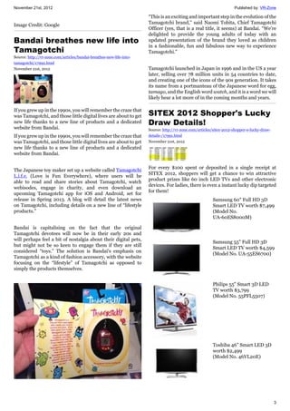 November 21st, 2012 Published by: VR-Zone
3
Image Credit: Google
Bandai breathes new life into
Tamagotchi
Source: http://vr-zone.com/articles/bandai-breathes-new-life-into-
tamagotchi/17992.html
November 21st, 2012
If you grew up in the 1990s, you will remember the craze that
was Tamagotchi, and those little digital lives are about to get
new life thanks to a new line of products and a dedicated
website from Bandai.
If you grew up in the 1990s, you will remember the craze that
was Tamagotchi, and those little digital lives are about to get
new life thanks to a new line of products and a dedicated
website from Bandai.
The Japanese toy maker set up a website called Tamagotchi
L.i.f.e. (Love is Fun Everywhere), where users will be
able to read and share stories about Tamagotchi, watch
webisodes, engage in charity, and even download an
upcoming Tamagotchi app for iOS and Android, set for
release in Spring 2013. A blog will detail the latest news
on Tamagotchi, including details on a new line of “lifestyle
products.”
Bandai is capitalising on the fact that the original
Tamagotchi devotees will now be in their early 20s and
will perhaps feel a bit of nostalgia about their digital pets,
but might not be so keen to engage them if they are still
considered “toys.” The solution is Bandai's emphasis on
Tamagotchi as a kind of fashion accessory, with the website
focusing on the “lifestyle” of Tamagotchi as opposed to
simply the products themselves.
“This is an exciting and important step in the evolution of the
Tamagotchi brand,” said Naomi Tobita, Chief Tamagotchi
Officer (yes, that is a real title, it seems) at Bandai. “We’re
delighted to provide the young adults of today with an
updated presentation of the brand they loved as children
in a fashionable, fun and fabulous new way to experience
Tamagotchi.”
Tamagotchi launched in Japan in 1996 and in the US a year
later, selling over 78 million units in 54 countries to date,
and creating one of the icons of the 90s generation. It takes
its name from a portmanteau of the Japanese word for egg,
tamago, and the English word watch, and it is a word we will
likely hear a lot more of in the coming months and years.
SITEX 2012 Shopper's Lucky
Draw Details!
Source: http://vr-zone.com/articles/sitex-2012-shopper-s-lucky-draw-
details-/17991.html
November 21st, 2012
For every $100 spent or deposited in a single receipt at
SITEX 2012, shoppers will get a chance to win attractive
product prizes like 60 inch LED TVs and other electronic
devices. For ladies, there is even a instant lucky dip targeted
for them!
Samsung 60" Full HD 3D
Smart LED TV worth $7,499
(Model No.
UA-60ES8000M)
Samsung 55" Full HD 3D
Smart LED TV worth $4,599
(Model No. UA-55ES6700)
Philips 55" Smart 3D LED
TV worth $3,799
(Model No. 55PFL5507)
Toshiba 46" Smart LED 3D
worth $2,499
(Model No. 46VL20E)
 