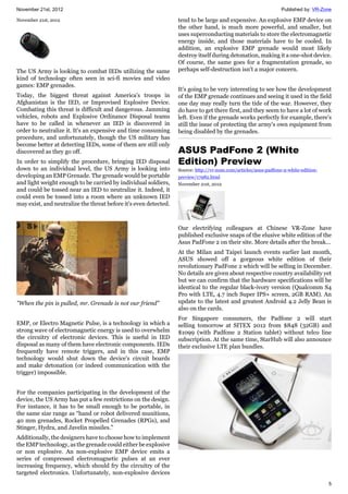 November 21st, 2012 Published by: VR-Zone
5
November 21st, 2012
The US Army is looking to combat IEDs utilizing the same
kind of technology often seen in sci-fi movies and video
games: EMP grenades.
Today, the biggest threat against America's troops in
Afghanistan is the IED, or Improvised Explosive Device.
Combating this threat is difficult and dangerous. Jamming
vehicles, robots and Explosive Ordinance Disposal teams
have to be called in whenever an IED is discovered in
order to neutralize it. It's an expensive and time consuming
procedure, and unfortunately, though the US military has
become better at detecting IEDs, some of them are still only
discovered as they go off.
In order to simplify the procedure, bringing IED disposal
down to an individual level, the US Army is looking into
developing an EMP Grenade. The grenade would be portable
and light weight enough to be carried by individual soldiers,
and could be tossed near an IED to neutralize it. Indeed, it
could even be tossed into a room where an unknown IED
may exist, and neutralize the threat before it's even detected.
"When the pin is pulled, mr. Grenade is not our friend"
EMP, or Electro Magnetic Pulse, is a technology in which a
strong wave of electromagnetic energy is used to overwhelm
the circuitry of electronic devices. This is useful in IED
disposal as many of them have electronic components. IEDs
frequently have remote triggers, and in this case, EMP
technology would shut down the device's circuit boards
and make detonation (or indeed communication with the
trigger) impossible.
For the companies participating in the development of the
device, the US Army has put a few restrictions on the design.
For instance, it has to be small enough to be portable, in
the same size range as “hand or robot delivered munitions,
40 mm grenades, Rocket Propelled Grenades (RPGs), and
Stinger, Hydra, and Javelin missiles."
Additionally, the designers have to choose how to implement
the EMP technology, as the grenade could either be explosive
or non explosive. An non-explosive EMP device emits a
series of compressed electromagnetic pulses at an ever
increasing frequency, which should fry the circuitry of the
targeted electronics. Unfortunately, non-explosive devices
tend to be large and expensive. An explosive EMP device on
the other hand, is much more powerful, and smaller, but
uses superconducting materials to store the electromagnetic
energy inside, and those materials have to be cooled. In
addition, an explosive EMP grenade would most likely
destroy itself during detonation, making it a one-shot device.
Of course, the same goes for a fragmentation grenade, so
perhaps self-destruction isn't a major concern.
It's going to be very interesting to see how the development
of the EMP grenade continues and seeing it used in the field
one day may really turn the tide of the war. However, they
do have to get there first, and they seem to have a lot of work
left. Even if the grenade works perfectly for example, there's
still the issue of protecting the army's own equipment from
being disabled by the grenades.
ASUS PadFone 2 (White
Edition) Preview
Source: http://vr-zone.com/articles/asus-padfone-2-white-edition-
preview/17982.html
November 21st, 2012
Our electrifying colleagues at Chinese VR-Zone have
published exclusive snaps of the elusive white edition of the
Asus PadFone 2 on their site. More details after the break...
At the Milan and Taipei launch events earlier last month,
ASUS showed off a gorgeous white edition of their
revolutionary PadFone 2 which will be selling in December.
No details are given about respective country availability yet
but we can confirm that the hardware specifications will be
identical to the regular black-ivory version (Qualcomm S4
Pro with LTE, 4.7 inch Super IPS+ screen, 2GB RAM). An
update to the latest and greatest Android 4.2 Jelly Bean is
also on the cards.
For Singapore consumers, the Padfone 2 will start
selling tomorrow at SITEX 2012 from $848 (32GB) and
$1099 (with Padfone 2 Station tablet) without telco line
subscription. At the same time, StarHub will also announce
their exclusive LTE plan bundles.
 