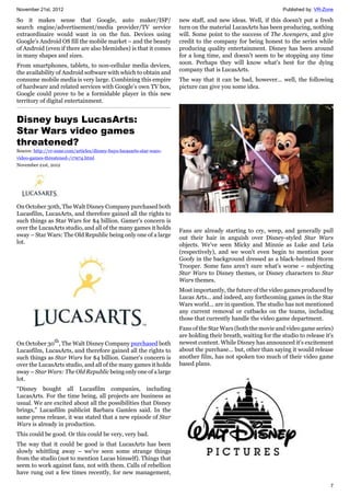 November 21st, 2012 Published by: VR-Zone
7
So it makes sense that Google, auto maker/ISP/
search engine/advertisement/media provider/TV service
extraordinaire would want in on the fun. Devices using
Google’s Android OS fill the mobile market – and the beauty
of Android (even if there are also blemishes) is that it comes
in many shapes and sizes.
From smartphones, tablets, to non-cellular media devices,
the availability of Android software with which to obtain and
consume mobile media is very large. Combining this empire
of hardware and related services with Google’s own TV box,
Google could prove to be a formidable player in this new
territory of digital entertainment.
Disney buys LucasArts:
Star Wars video games
threatened?
Source: http://vr-zone.com/articles/disney-buys-lucasarts-star-wars-
video-games-threatened-/17974.html
November 21st, 2012
On October 30th, The Walt Disney Company purchased both
Lucasfilm, LucasArts, and therefore gained all the rights to
such things as Star Wars for $4 billion. Gamer's concern is
over the LucasArts studio, and all of the many games it holds
sway – Star Wars: The Old Republic being only one of a large
lot.
On October 30th
, The Walt Disney Company purchased both
Lucasfilm, LucasArts, and therefore gained all the rights to
such things as Star Wars for $4 billion. Gamer's concern is
over the LucasArts studio, and all of the many games it holds
sway – Star Wars: The Old Republic being only one of a large
lot.
“Disney bought all Lucasfilm companies, including
LucasArts. For the time being, all projects are business as
usual. We are excited about all the possibilities that Disney
brings,” Lucasfilm publicist Barbara Gamlen said. In the
same press release, it was stated that a new episode of Star
Wars is already in production.
This could be good. Or this could be very, very bad.
The way that it could be good is that LucasArts has been
slowly whittling away – we've seen some strange things
from the studio (not to mention Lucas himself). Things that
seem to work against fans, not with them. Calls of rebellion
have rung out a few times recently, for new management,
new staff, and new ideas. Well, if this doesn't put a fresh
turn on the material LucasArts has been producing, nothing
will. Some point to the success of The Avengers, and give
credit to the company for being honest to the series while
producing quality entertainment. Disney has been around
for a long time, and doesn't seem to be stopping any time
soon. Perhaps they will know what's best for the dying
company that is LucasArts.
The way that it can be bad, however... well, the following
picture can give you some idea.
Fans are already starting to cry, weep, and generally pull
out their hair in anguish over Disney-styled Star Wars
objects. We've seen Micky and Minnie as Luke and Leia
(respectively), and we won't even begin to mention poor
Goofy in the background dressed as a black-helmed Storm
Trooper. Some fans aren't sure what's worse – subjecting
Star Wars to Disney themes, or Disney characters to Star
Wars themes.
Most importantly, the future of the video games produced by
Lucas Arts... and indeed, any forthcoming games in the Star
Wars world... are in question. The studio has not mentioned
any current removal or cutbacks on the teams, including
those that currently handle the video game department.
Fans of the Star Wars (both the movie and video game series)
are holding their breath, waiting for the studio to release it's
newest content. While Disney has announced it's excitement
about the purchase... but, other than saying it would release
another film, has not spoken too much of their video game
based plans.
 