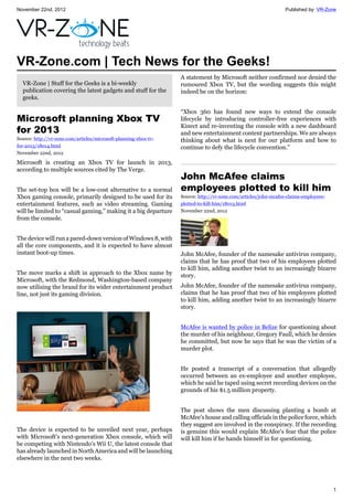 November 22nd, 2012 Published by: VR-Zone
1
VR-Zone.com | Tech News for the Geeks!
VR-Zone | Stuff for the Geeks is a bi-weekly
publication covering the latest gadgets and stuff for the
geeks.
Microsoft planning Xbox TV
for 2013
Source: http://vr-zone.com/articles/microsoft-planning-xbox-tv-
for-2013/18014.html
November 22nd, 2012
Microsoft is creating an Xbox TV for launch in 2013,
according to multiple sources cited by The Verge.
The set-top box will be a low-cost alternative to a normal
Xbox gaming console, primarily designed to be used for its
entertainment features, such as video streaming. Gaming
will be limited to “casual gaming,” making it a big departure
from the console.
The device will run a pared-down version of Windows 8, with
all the core components, and it is expected to have almost
instant boot-up times.
The move marks a shift in approach to the Xbox name by
Microsoft, with the Redmond, Washington-based company
now utilising the brand for its wider entertainment product
line, not just its gaming division.
The device is expected to be unveiled next year, perhaps
with Microsoft's next-generation Xbox console, which will
be competing with Nintendo's Wii U, the latest console that
has already launched in North America and will be launching
elsewhere in the next two weeks.
A statement by Microsoft neither confirmed nor denied the
rumoured Xbox TV, but the wording suggests this might
indeed be on the horizon:
“Xbox 360 has found new ways to extend the console
lifecycle by introducing controller-free experiences with
Kinect and re-inventing the console with a new dashboard
and new entertainment content partnerships. We are always
thinking about what is next for our platform and how to
continue to defy the lifecycle convention.”
John McAfee claims
employees plotted to kill him
Source: http://vr-zone.com/articles/john-mcafee-claims-employees-
plotted-to-kill-him/18013.html
November 22nd, 2012
John McAfee, founder of the namesake antivirus company,
claims that he has proof that two of his employees plotted
to kill him, adding another twist to an increasingly bizarre
story.
John McAfee, founder of the namesake antivirus company,
claims that he has proof that two of his employees plotted
to kill him, adding another twist to an increasingly bizarre
story.
McAfee is wanted by police in Belize for questioning about
the murder of his neighbour, Gregory Faull, which he denies
he committed, but now he says that he was the victim of a
murder plot.
He posted a transcript of a conversation that allegedly
occurred between an ex-employee and another employee,
which he said he taped using secret recording devices on the
grounds of his $1.5 million property.
The post shows the men discussing planting a bomb at
McAfee's house and calling officials in the police force, which
they suggest are involved in the conspiracy. If the recording
is genuine this would explain McAfee's fear that the police
will kill him if he hands himself in for questioning.
 