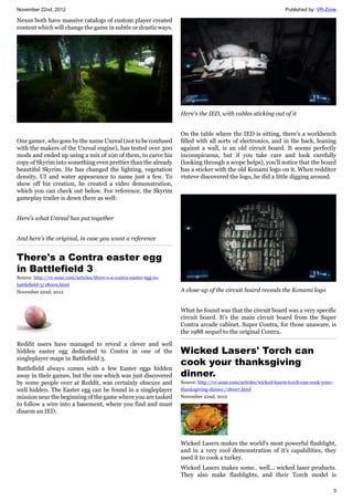 November 22nd, 2012 Published by: VR-Zone
3
Nexus both have massive catalogs of custom player created
content which will change the game in subtle or drastic ways.
One gamer, who goes by the name Unreal (not to be confused
with the makers of the Unreal engine), has tested over 300
mods and ended up using a mix of 100 of them, to carve his
copy of Skyrim into something even prettier than the already
beautiful Skyrim. He has changed the lighting, vegetation
density, UI and water appearance to name just a few. To
show off his creation, he created a video demonstration,
which you can check out below. For reference, the Skyrim
gameplay trailer is down there as well:
Here's what Unreal has put together
And here's the original, in case you want a reference
There's a Contra easter egg
in Battlefield 3
Source: http://vr-zone.com/articles/there-s-a-contra-easter-egg-in-
battlefield-3/18009.html
November 22nd, 2012
Reddit users have managed to reveal a clever and well
hidden easter egg dedicated to Contra in one of the
singleplayer maps in Battlefield 3.
Battlefield always comes with a few Easter eggs hidden
away in their games, but the one which was just discovered
by some people over at Reddit, was certainly obscure and
well hidden. The Easter egg can be found in a singleplayer
mission near the beginning of the game where you are tasked
to follow a wire into a basement, where you find and must
disarm an IED.
Here's the IED, with cables sticking out of it
On the table where the IED is sitting, there's a workbench
filled with all sorts of electronics, and in the back, leaning
against a wall, is an old circuit board. It seems perfectly
inconspicuous, but if you take care and look carefully
(looking through a scope helps), you'll notice that the board
has a sticker with the old Konami logo on it. When redditor
vtsteve discovered the logo, he did a little digging around.
A close-up of the circuit board reveals the Konami logo
What he found was that the circuit board was a very specific
circuit board. It's the main circuit board from the Super
Contra arcade cabinet. Super Contra, for those unaware, is
the 1988 sequel to the original Contra.
Wicked Lasers' Torch can
cook your thanksgiving
dinner.
Source: http://vr-zone.com/articles/wicked-lasers-torch-can-cook-your-
thanksgiving-dinner./18007.html
November 22nd, 2012
Wicked Lasers makes the world's most powerful flashlight,
and in a very cool demonstration of it's capabilities, they
used it to cook a turkey.
Wicked Lasers makes some.. well... wicked laser products.
They also make flashlights, and their Torch model is
 
