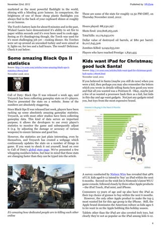 November 22nd, 2012 Published by: VR-Zone
4
marketed as the most powerful flashlight in the world,
shining with a blinding 4100 lumens. In comparison, the
brightness of one of those cheap plastic flashlights you
always find in the back of your cupboard shines at roughly
10-20 lumens.
The Torch's battery lasts for about 8 minutes and in the past,
Wicked Lasers have demonstrated it's ability to set fire to
paper within seconds and it's even been used to cook eggs.
Seeing as it's thanksgiving though, the Torch was used for
it's most challenging job yet - cooking dinner. Six Torches
were set up around an uncooked turkey and were aimed at
it, lights on, for two and a half hours. The result? Delicious.
Check it out below:
Some amazing Black Ops II
statistics
Source: http://vr-zone.com/articles/some-amazing-black-ops-ii-
statistics/18005.html
November 22nd, 2012
Call of Duty: Black Ops II was released a week ago, and
Treyarch has been collecting gameplay stats on it's players.
They've presented the stats on a website. Some of the
numbers are absolutely staggering.
Since Black Ops II was released last week, players have been
racking up some absolutely amazing gameplay statistics.
Treyarch, as with most other studios have been collecting
gameplay data. This kind of data serves an important
purpose; it allows the developers to use every player's
statistics to monitor the game and subsequently adjust
it (e.g. by adjusting the damage or accuracy of various
weapons) to ensure fairness and good fun.
However, the statistics are just plain interesting, even by
themselves, and Treyarch has created a webpage which
continuously updates the stats on a number of things in
game. If you want to check it out yourself, head on over
to Call of Duty's global stats page. We've presented a few
whopping numbers below, but bear in mind that these stats
are changing faster than they can be typed into the article.
It's amazing how dedicated people are to killing each other
online
These are some of the stats for roughly 12.30 PM GMT, on
Thursday November 22nd, 2012:
Hours played: 88,230,297
Shots fired: 202,808,263,226
Total kills: 10,179,642,070
Dollar value of destroyed oil barrels, at $80 per barrel:
$1,017,645,506
Zombies Killed: 9,049,655,020
Players who have reached Prestige: 1,830,455
Kids want iPad for Christmas;
good luck Santa!
Source: http://vr-zone.com/articles/kids-want-ipad-for-christmas-good-
luck-santa-/18006.html
November 22nd, 2012
If you believed in Santa (maybe you still do now) when you
were a kid, then perhaps you may also remember the letters
which you wrote in details telling Santa how good you were
and that all you wanted was a Pentium II. Okay, maybe just
a few of us wanted a processor back then as a kid, but kids
in this day and age want gadgets. Not just any gadgets mind
you, but toys from the most expensive brand.
A survey conducted by Nielsen Wire has revealed that 48%
of U.S. kids aged 6-12 intend to ‘buy’ an iPad within the next
6 months. Second on the wish list is Nintendo’s latest Wii U
game console, followed closely by three other Apple products
—the iPod Touch, iPad mini, and iPhone.
Consumers 13 years of age and up also have the iPad as
their top choice of gizmos to buy within the next 6 months.
However, the only other Apple product to make the top 5
most wanted list for this age group is the iPhone. Still, the
Apple brand dominates the American culture as kids ages 6
to 60 want in on the Apple bobbing this holiday season.
Tablets other than the iPad are also coveted tech toys, but
clearly they’re not as popular as the iPad among kids 6-12.
 