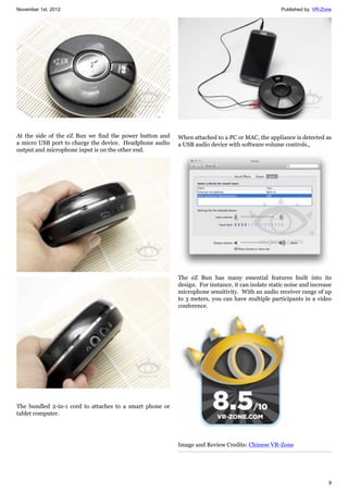 November 1st, 2012 Published by: VR-Zone
9
At the side of the eZ Bun we find the power button and
a micro USB port to charge the device. Headphone audio
output and microphone input is on the other end.
The bundled 2-in-1 cord to attaches to a smart phone or
tablet computer.
When attached to a PC or MAC, the appliance is detected as
a USB audio device with software volume controls.,
The eZ Bun has many essential features built into its
design. For instance, it can isolate static noise and increase
microphone sensitivity. With an audio receiver range of up
to 3 meters, you can have multiple participants in a video
conference.
Image and Review Credits: Chinese VR-Zone
 