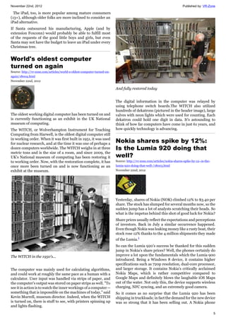 November 22nd, 2012 Published by: VR-Zone
5
The iPad, too, is more popular among mature consumers
(13+), although older folks are more inclined to consider an
iPad alternative.
If Santa outsourced his manufacturing, Apple (and by
extension Foxconn) would probably be able to fulfill most
of the requests of the good little boys and girls, but even
Santa may not have the budget to leave an iPad under every
Christmas tree.
World's oldest computer
turned on again
Source: http://vr-zone.com/articles/world-s-oldest-computer-turned-on-
again/18004.html
November 22nd, 2012
The oldest working digital computer has been turned on and
is currently functioning as an exhibit in the UK National
museum of computing.
The WITCH, or Wolverhampton Instrument for Teaching
Computing from Harwell, is the oldest digital computer still
in working order. When it was first built in 1951, it was used
for nuclear research, and at the time it was one of perhaps a
dozen computers worldwide. The WITCH weighs in at three
metric tons and is the size of a room, and since 2009, the
UK's National museum of computing has been restoring it
to working order. Now, with the restoration complete, it has
once more been turned on and is now functioning as an
exhibit at the museum.
The WITCH in the 1950's...
The computer was mainly used for calculating algorithms,
and could work at roughly the same pace as a human with a
calculator. User input was handled via strips of paper, and
the computer's output was stored on paper strips as well. "To
see it in action is to watch the inner workings of a computer --
something that is impossible on the machines of today," said
Kevin Murrell, museum director. Indeed, when the WITCH
is turned on, there is stuff to see, with printers spinning up
and lights flashing.
And fully restored today
The digital information in the computer was relayed by
using telephone switch boards.The WITCH also utilized
hundreds of dekatrons (pictured in the header image), large
valves with neon lights which were used for counting. Each
dekatron could hold one digit in data. It's astounding to
think of how far computers have come in just 61 years, and
how quickly technology is advancing.
Nokia shares spike by 12%:
Is the Lumia 920 doing that
well?
Source: http://vr-zone.com/articles/nokia-shares-spike-by-12--is-the-
lumia-920-doing-that-well-/18003.html
November 22nd, 2012
Yesterday, shares of Nokia (NOK) climbed 12% to $3.40 per
share. The stock has slumped for several months now, so the
sudden jump has a lot of analysts scratching their heads. So
what is the impetus behind this shot of good luck for Nokia?
Share prices usually reflect the expectations and perceptions
of investors. Back in July a similar occurrence happened.
Even though Nokia was leaking money like a rusty boat, their
stock rose 12% thanks to the 4 million shipments they made
of the Lumia.1
So can the Lumia 920’s success be thanked for this sudden
jump in Nokia’s share prices? Well, the phones certainly do
improve a lot upon the fundamentals which the Lumia 900
introduced. Being a Windows 8 device, it contains higher
specifications such as 720p resolution, dual-core processor,
and larger storage. It contains Nokia’s critically acclaimed
Nokia Maps, which is rather competitive compared to
Google Maps and definitely blows the laughable iOS Maps
out of the water. Not only this, the device supports wireless
charging, NFC syncing, and an extremely good camera.
So it comes as no surprise that the Lumia 920 has been
shipping in truckloads; in fact the demand for the new device
was so strong that it has been selling out. A Nokia phone
 