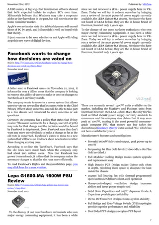 November 22nd, 2012 Published by: VR-Zone
7
A UBS survey of big-wig chief information officers showed
that 60% expected tablets to replace PC’s over time.
Milunovich believes that Windows may take a corporate
niche as they have done in the past, but will not win over the
home consumer market.
Apple’s own estimates state that tablet shipments will exceed
those of PC by 2016, and Milunovich is well on board with
that theory.
It just remains to be seen whether or not Apple will riding
atop this new wave of digital devices.
Facebook wants to change
how decisions are voted on
Source: http://vr-zone.com/articles/facebook-wants-to-change-how-
decisions-are-voted-on/18000.html
November 22nd, 2012
A letter sent to Facebook users on November 21, 2012, it
informs the near 1 billion users that the company is looking
to remove the ability of users to make or vote on changes to
Facebook as it currently stands.
The company wants to move to a newer system that allows
users to vote on new policy that lets users write to the Chief
Privacy Officer about concerns, and will be able to take part
in a live stream web broadcast to voice concerns or ask
questions.
Currently the company has a policy that states that if they
receive 7 thousand comments for a change, users (if at 30%)
may vote for that change and the decision would be bound
by Facebook to implement. Now, Facebook says they don’t
want any more user feedback to make a change as far as the
old vote is concerned. Facebook’s wants to move to a new
system that will focus on feedback about new features rather
than changing existing ones.
According to on-line site TechCruch, Facebook says that
the old rules were made back when the company only
had about 200 million users. Now that Facebook has
grown tremendously, it is time that the company makes the
necessary changes so that the site runs more efficiently.
To read Facebook’s Rights and Responsibilities page, you
may click here for a new window.
Lepa G1600-MA 1600W PSU
Review
Source: http://vr-zone.com/articles/lepa-g1600-ma-1600w-psu-
review/17999.html
November 22nd, 2012
To the dismay of our most hardcore enthusiasts who own
major energy consuming equipment, it has been a while
since we last reviewed a 1kW+ power supply here in VR-
Zone. Today we will try to redeem ourselves by bringing
you a review of the most powerful power supply currently
available, the LEPA G1600-MA 1600W. For those who have
not heard of LEPA before, they are the in-house brand of
Enermax, founded only 2 years ago.
To the dismay of our most hardcore enthusiasts who own
major energy consuming equipment, it has been a while
since we last reviewed a 1kW+ power supply here in VR-
Zone. Today we will try to redeem ourselves by bringing
you a review of the most powerful power supply currently
available, the LEPA G1600-MA 1600W. For those who have
not heard of LEPA before, they are the in-house brand of
Enermax, founded only 2 years ago.
There are currently several 1500W units available on the
market, including the MaxRevo and Platimax units from
Enermax; however, the LEPA G1600-MA is the only 80Plus
Gold certified 1600W power supply currently available to
consumers and the company also claims that it may even
peak at 1700W, making it the most powerful consumer-
grade computer PSU that money can buy (after the
discontinued Koolance 1700W water-cooled PSU, which has
not been available for years).
Manufacturer’s features and specifications
• Powerful 1600W fully rated output, peak power up to
1700W
• Surpassing 80 Plus Gold level (G1600-MA is 80 Plus
Gold certified.)
• Full Modular Cabling Design makes system upgrade
and replacement easy
• High Density PCB Design makes G1600 only 18cm
in depth, providing more space to dissipate the heat
inside the chassis
• 135mm ball bearing fan with thermal programmed
speed controller delivers silent, cool operation
• Honeycomb-shaped ventilation design increases
airflow and keeps power supply cool
• Solid State Capacitors and 105°C Japanese Grade A
Capacitors provide great reliability
• DC-to-DC Converter Design ensures system stability
• Full Bridge and Zero Voltage Switch (ZVS) topologies
provide superior performance and reliability
• Dual Sided PCB design synergizes PCB layout
 