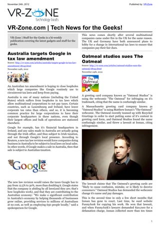 November 24th, 2012 Published by: VR-Zone
1
VR-Zone.com | Tech News for the Geeks!
VR-Zone | Stuff for the Geeks is a bi-weekly
publication covering the latest gadgets and stuff for the
geeks.
Australia targets Google in
tax law amendment
Source: http://vr-zone.com/articles/australia-targets-google-in-tax-law-
amendment/18043.html
November 24th, 2012
An Australian tax amendment is hoping to close loopholes
which large companies like Google routinely use to
circuimvent tax laws and keep from paying.
Australia is one of many nations (including the United
States) which suffers from loopholes in tax laws which
allow multinational corporations to not pay taxes. Certain
countries, such as Luxembourg and Ireland, have lower
corporate tax rates than others, and so, it is becoming
common practice for large corporations to have their
corporate headquarters in these nations, even though
their largest offices and bulk of operations are stationed
elsewhere.
Google for example, has it's financial headquarters in
Ireland, and any sales made in Australia are actually going
through the Irish office, and thus subject to Irish taxation,
and not through Google's local presence. According to
Reuters, a new tax law revision would force companies doing
business in Australia to be subject to local laws on local sales.
In other words, if Google makes a sale in Australia, then that
sale is subject to Australian taxation.
The new law revision would raises the taxes Google has to
pay from 12.5% to 30%, more than doubling it. Google states
that the company is abiding by all laws(and they are; that's
how loopholes work), and that they are contributing to the
Australian economy: "We make a significant contribution
to Australia's economy by helping thousands of businesses
grow online, providing services to millions of Australians
at no cost, as well as employing 650 people locally," said a
spokesperson for Google.
This news comes shortly after several multinational
companies came under fire in the UK for the same reason.
The UK and Germany have both announced plans to
lobby for a change in international tax laws to ensure that
companies pay their fair dues.
Oatmeal studios sues The
Oatmeal
Source: http://vr-zone.com/articles/oatmeal-studios-sues-the-
oatmeal/18042.html
November 24th, 2012
A greeting card company known as "Oatmeal Studios" is
suing the webcomic "The Oatmeal" for infringing on it's
trademark, citing that the name is confusingly similar.
A Massachusetts greeting card company known as
"Oatmeal Studios" is suing Matthew Inman's "The Oatmeal"
webcomic. The Oatmeal recently teamed up with Recycled
Greetings in order to start putting some of it's content in
greeting card form, and Oatmeal Studios found the name
confusingly similar, and threw a lawsuit at Inman, citing
infringement.
The lawsuit claims that The Oatmeal's greeting cards are
"likely to cause confusion, mistake, or is likely to deceive
consumers." Oatmeal Studios has demanded the webcomic
change it's name and pay damages.
This is the second time in only a few short months that
Inman has gone to court. Last time, he sued website
FunnyJunk for copying his work. He won that lawsuit,
and when FunnyJunk's lawyers demanded $20,000 for a
defamation charge, Inman collected more than ten times
 