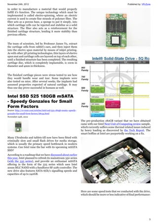 November 24th, 2012 Published by: VR-Zone
3
in order to manufacture a material that would properly
fulfill it's function. The unique technology which must be
implemented is called electro-spinning, where an electric
current is used to create fine strands of polymer fiber. The
fiber acts as a porous base, a sponge to put it simply, into
which cartilage cells can be injected and stabilize as a solid
structure. The fiber also acts as a reinforcement for the
finished cartilage structure, lending it more stability than
previous efforts.
The team of scientists, led by Professor James Yu, extract
the cartilage cells from rabbit's ears, and then inject them
into the electro spun material by means of inkjet printing.
As with other 3D printing technologies, thin layers of electro
spun mat and cartilage cells are layered on top of each other,
until a finished structure has been completed. The resulting
cartilage disc, which is completely implantable, is 10cm in
diameter and 4mm in thickness.
The finished cartilage pieces were stress tested to see how
they would handle wear and tear. Some implants were
also tested on mice. After several weeks, the implants had
assumed properties expected of natural cartilage. It may
thus one day prove successful in humans as well.
Intel SSD 525 180GB mSATA
- Speedy Gonzales for Small
Form Factors
Source: http://vr-zone.com/articles/intel-ssd-525-180gb-msata--speedy-
gonzales-for-small-form-factors/18034.html
November 24th, 2012
Many Ultrabooks and tablets till now have been fitted with
criminally slow and small flash drives for media storage,
which is usually the primary speed bottleneck in modern
systems. Can Intel raise the bar with its upcoming mSATA
SSD?
According to a roadmap that we have discussed about earlier
this year, Intel planned to refresh its mainstream 330 series
(with the 335 series), and provide an enthusiast mSATA
offering in the form of the 525 series which uses Intel
20nm MLC NAND with a Sandforce SF-2281 controller. The
new drive also features SATA 6Gb/s signalling speeds and
capacities of up to 240GB.
The pre-production 180GB variant that we have obtained
came with our Intel Next Unit of Computing review sample,
which currently suffers some thermal related issues induced
by heavy loading as discovered by the Tech Report. The
smart boffins at Intel are purportedly working on a fix.
Here are some speed tests that we conducted with the drive,
which should be more or less indicative of final performance:
 
