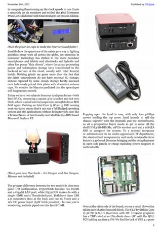 November 24th, 2012 Published by: VR-Zone
5
in computing than turning up the clock speeds to run Crysis
3 smoothly on six monitors and to find the 48th Mersenne
Prime, or collaborate with total strangers on protein folding.
(Melt the polar ice caps to make the Internets load faster)
Just like how the space race of the 1960s gave way to fighting
pointless proxy wars all across the globe, the attention in
consumer technology has shifted to the more mundane
smartphones and tablets and ultrabooks and hybrids and
other low power "thin clients", where the actual processing
power and information storage have transitioned to the
backend servers of the cloud, usually with Intel Xeon(s)
inside. Nothing grinds my gears more than the fact that
the latest smartphones do not have external SD storage,
instead replaced by some cloudy storage facilty accessed
over ludicrously priced data plans with draconian volume
caps. No wonder the Mayans predicted that the apocalypse
will happen next month.
Today we have two subjects from our dystopian future - both
Intel NUCs, measuring a square 4 by 4 inches and not very
thick, which is small and inconspicuous enough to be an MI6
field agent. Packing an Intel Core i3 (Core i5 SKU coming
next year) also means that it can run a full fledged operating
system and x86 applications without being terribly slow like
a Brazos/Nano, or functionally castrated like my ARM based
Microsoft Surface RT.
(Meet your new Overlords - Ice Canyon and Box Canyon,
Hitman not included)
The primary difference between the two models is their rear
panel I/O configuration, D33217GKE features two HDMI
and a Gigabit LAN port, while D33217CK makes do with a
single HDMI and a Thunderbolt port. Both have three USB
2.0 connectors (two at the back and one in front) and a
19V DC power input (65W brick provided). In case you're
wondering, audio is piped over the Intel HDMI.
Popping open the hood is easy, with only four phillips
screws holding the top cover. Intel intends to sell the
chassis together with the heatsink and the motherboard,
so all a prospective buyer needs to get is some off the
shelf DDR3 SO-DIMMs, mPCIe wireless card and a mSATA
SSD to complete the system. To a systems integrator
or administrator in an under-appreciated IT department,
the standardized componentry and easily serviceable form
factor is a godsend. No more bringing out the sledgehammer
to open side panels or cheap exploding power supplies to
contend with.
Over at the other side of the board, we see a small blower fan
taking care of a tiny heatsink block. The ULV Ivy Bridge Core
i3-3217U (1.8GHz Dual Core with HT, HD4000 graphics)
has a TDP rated at an UltraBook class 17W, with the QS77
PCH adding another 3.6W. We find the lack of USB 3.0 ports
 