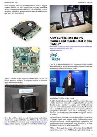 November 24th, 2012 Published by: VR-Zone
6
mind boggling, since the chipset has native built-in support
for that without the need for another 3rd party controller.
Still, you can expect more dexterous configurations to come
next year, especially with the advent of the Haswell mobile
SOC with its GT3 graphics.
A VESA bracket is also supplied with the NUC, so you can
mount it behind monitors or television screens to save desk
space and conceal wiring.
Over the next few days, we will be exploring and writing
about some usage models for the NUC. In the meantime,
you should hit our Facebook page at http://facebook.com/
vrzone for an ongoing sneak preview of what we're doing!
ARM surges into the PC
market and meets Intel in the
middle?
Source: http://vr-zone.com/articles/arm-surges-into-the-pc-market-and-
meets-intel-in-the-middle-/18032.html
November 24th, 2012
Your PC is powered by Intel, and your smartphone/tablet is
powered by ARM. As the two computing segments converge,
who's going to be the dominant force?
(Intel's Paul Otellini at IDF 2011)
Paul Otellini, Intel’s soon-to-be ex CEO, surprised the world
with his decision to retire after a long but fruitful career with
the chip maker. Otellini’s seven year stint with Intel as top
brass has helped it to maintain dominance in the PC market,
but as mobility becomes more and more prominent who’s
going to lead Intel into a new era of computing? Not to
mention, how will Intel react to ARM’s insurgence into the
PC sector?
Intel still has the muscle to remain the dominant force in the
PC market, but it goes without saying that the desktop PC
market is shrinking. Mobile solutions such as tablets and
smartphones are growing rapidly, and the majority of these
devices are powered by ARM-based chips.
While we don’t quite know who will captain the Intel battle
cruiser next, we do know ARM has its sight set on taking on
 