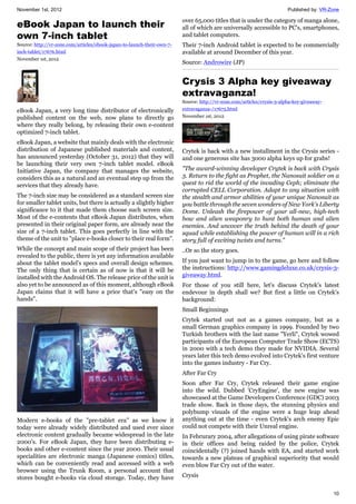 November 1st, 2012 Published by: VR-Zone
10
eBook Japan to launch their
own 7-inch tablet
Source: http://vr-zone.com/articles/ebook-japan-to-launch-their-own-7-
inch-tablet/17676.html
November 1st, 2012
eBook Japan, a very long time distributor of electronically
published content on the web, now plans to directly go
where they really belong, by releasing their own e-content
optimized 7-inch tablet.
eBook Japan, a website that mainly deals with the electronic
distribution of Japanese published materials and content,
has announced yesterday (October 31, 2012) that they will
be launching their very own 7-inch tablet model. eBook
Initiative Japan, the company that manages the website,
considers this as a natural and an eventual step up from the
services that they already have.
The 7-inch size may be considered as a standard screen size
for smaller tablet units, but there is actually a slightly higher
significance to it that made them choose such screen size.
Most of the e-contents that eBook Japan distributes, when
presented in their original paper form, are already near the
size of a 7-inch tablet. This goes perfectly in line with the
theme of the unit to "place e-books closer to their real form".
While the concept and main scope of their project has been
revealed to the public, there is yet any information available
about the tablet model's specs and overall design schemes.
The only thing that is certain as of now is that it will be
installed with the Android OS. The release price of the unit is
also yet to be announced as of this moment, although eBook
Japan claims that it will have a price that's "easy on the
hands".
Modern e-books of the "pre-tablet era" as we know it
today were already widely distributed and used ever since
electronic content gradually became widespread in the late
2000's. For eBook Japan, they have been distributing e-
books and other e-content since the year 2000. Their usual
specialities are electronic manga (Japanese comics) titles,
which can be conveniently read and accessed with a web
browser using the Trunk Room, a personal account that
stores bought e-books via cloud storage. Today, they have
over 65,000 titles that is under the category of manga alone,
all of which are universally accessible to PC's, smartphones,
and tablet computers.
Their 7-inch Android tablet is expected to be commercially
available at around December of this year.
Source: Androwire (JP)
Crysis 3 Alpha key giveaway
extravaganza!
Source: http://vr-zone.com/articles/crysis-3-alpha-key-giveaway-
extravaganza-/17675.html
November 1st, 2012
Crytek is back with a new installment in the Crysis series -
and one generous site has 3000 alpha keys up for grabs!
"The award-winning developer Crytek is back with Crysis
3. Return to the fight as Prophet, the Nanosuit soldier on a
quest to rid the world of the invading Ceph; eliminate the
corrupted CELL Corporation. Adapt to any situation with
the stealth and armor abilities of your unique Nanosuit as
you battle through the seven wonders of New York's Liberty
Dome. Unleash the firepower of your all-new, high-tech
bow and alien weaponry to hunt both human and alien
enemies. And uncover the truth behind the death of your
squad while establishing the power of human will in a rich
story full of exciting twists and turns."
..Or so the story goes.
If you just want to jump in to the game, go here and follow
the instructions: http://www.gamingdeluxe.co.uk/crysis-3-
giveaway.html.
For those of you still here, let's discuss Crytek's latest
endevour in depth shall we? But first a little on Crytek's
background:
Small Beginnings
Crytek started out not as a games company, but as a
small German graphics company in 1999. Founded by two
Turkish brothers with the last name "Yerli", Crytek wowed
participants of the European Computer Trade Show (ECTS)
in 2000 with a tech demo they made for NVIDIA. Several
years later this tech demo evolved into Crytek's first venture
into the games industry - Far Cry.
After Far Cry
Soon after Far Cry, Crytek released their game engine
into the wild. Dubbed 'CryEngine', the new engine was
showcased at the Game Developers Conference (GDC) 2003
trade show. Back in those days, the stunning physics and
polybump visuals of the engine were a huge leap ahead
anything out at the time - even Crytek's arch enemy Epic
could not compete with their Unreal engine.
In Februrary 2004, after allegations of using pirate software
in their offices and being raided by the police, Crytek
coincidentally (?) joined hands with EA, and started work
towards a new plateau of graphical superiority that would
even blow Far Cry out of the water.
Crysis
 