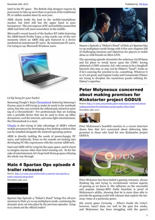 November 24th, 2012 Published by: VR-Zone
7
Intel in the PC space. The British chip designer expects its
processors to take up more than 10 percent of the traditional
PC or tablets market share by next year.
ARM clearly holds the lead in the mobile/smartphone
market, but Intel still has the upper hand in pure
horsepower. The convergence of PC and mobility means that
ARM and Intel will meet somewhere in the middle.
Microsoft’s recent launch of the Surface RT tablet featuring
the ARM-based Nvidia Tegra 3 chip marks one of the rare
moments where an ARM chip gets featured in a device
marketed at mainstream PC users. By mainstream PC users,
I’m trying to say Microsoft Windows users.
(A big bang for your bucks)
Samsung/Google’s $250 Chromebook featuring Samsung’s
Exynos 5250 is still trying to make its mark in the notebook
arena, but who can overlook the ridiculously attractive price
tag of a Chromebook? For professionals that are looking
into a portable device that can be used to draw up office
documents, surf the internet, and some light entertainment,
the Chromebook is a steal.
Ubuntu is also trying to take advantage of ARM’s robust
mobile processors by developing a free desktop solution that
can be installed alongside the Android operating system.
ARM is directly tackling the needs of power-hungry PC
users, and indirectly, firms on the outside are looking into
developing PC-like experiences with the current ARM tech.
Intel and ARM will be vying for the same space, and it’s hard
to imagine anyone other than Intel winning out. So for the
sake of entertainment, let’s hope both firms go guns a blazing
the whole way through.
Halo 4 Spartan Ops episode 4
trailer released
Source: http://vr-zone.com/articles/halo-4-spartan-ops-episode-4-
trailer-released/18030.html
November 24th, 2012
Spartan Ops Episode 4 "Didact's Hand" brings five all-new
missions to Halo 4's co-op multiplayer mode, continuing the
dynamic story set into place by the previous episodes. Jump
in to check out the official trailer!
Season 1 Episode 4 "Didact's Hand" of Halo 4's Spartan Ops
co-op multiplayer mode brings with it five new chapters full
of challenging missions and objectives for players to tackle
alone or with friends on Xbox LIVE.
The upcoming episode chronicles the nefarious Jul M'dama
and his plans to wreak havoc upon the UNSC: having
abducted a UNSC scientist, Jul--who seems to be a Sangheili
hierarch who may or may not be Didact's "hand"--looks as
if he's coercing the scientist to do...something. Whatever it
is, it's not good, and Captain Lasky and Commander Palmer
are trying to decipher the mysterious puzzle utilizing Dr.
Halsey's expertise.
Peter Molyneaux concerned
about making promises for
Kickstarter project GODUS
Source: http://vr-zone.com/articles/peter-molyneaux-concerned-about-
making-promises-for-kickstarter-project-godus/18027.html
November 24th, 2012
Peter Molyneaux's heartfelt reaction in a recent interview
shows fans that he's concerned about delivering false
promises to those who fund his new Kickstarter project
GODUS.
Peter Molyneux has been hailed a gaming visionary, always
thinking big and trying to revolutionize various aspects
of gaming as we know it. His influence on the successful
and popular fantasy-RPG Fable franchise is proof of
Molyneaux's ability, showing that he is more than able to
provide the gaming world with releases that explore the far-
away vistas of a particular genre.
His recent game Curiosity – What's Inside the Cube?,
however, hasn't done too well in the past few weeks,
and Molyneaux has been struggling with the game's
 