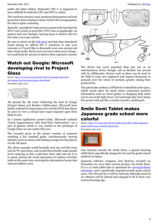 November 24th, 2012 Published by: VR-Zone
9
unlike the latter tablets, Nintendo's Wii U is supposed to
have eDRAM for both the CPU and GPU to utilize.
The teardown answers some questions that gamers and tech
gurus have been wanting to know, but for the average gamer,
the data is quite confusing.
Basically, Anandtech's data seems to point to the fact that the
WIi U isn't nearly as powerful--CPU-wise or graphically--as
gamers had once thought, leaving many to believe that it's
not truly a next-gen system.
Be sure to check out the full specs and data that Anandtech
found during its official Wii U teardown to sate your
curiosity or if you'd like to dismantle your own system and
take a look inside. But be sure you know what you're doing--
we would hate for anyone to destroy their expensive system!
Watch out Google: Microsoft
developing rival to Project
Glass
Source: http://vr-zone.com/articles/watch-out-google-microsoft-
developing-rival-to-project-glass/18018.html
November 24th, 2012
All aboard the AR train! Following the lead of Google
(Project Glass) and Brother (AiRScouter), Microsoft have
finally realized the importance of a real life HUD that allows
its users to view a virtual layer super-imposed upon their
field of view.
In a patent application posted today, Microsoft outlined
“Event Augmentation with Real-Time Information” via a
pair of glasses, which is very similar to the prototype of
Google Glass we saw earlier this year.
The example given in the patent consists of someone
watching a live baseball game, simultaneously viewing
statistics such as names and batting averages for the players
via the AR specs.
The above example would basically turn any real life event
into its TV equivalent, and would theoretically make people
more outgoing as they could have their cake and eat it so
to speak, getting the social enjoyment of outdoor activities
while at the same time receiving the information bursts that
internet-addicts crave.
The device has more potential than just use as an
entertainment device though, and as Brother has proved
with its AiRScouter, devices such as these can be used in
the field to train new engineers and impose blueprints or
manuals over the vision of workers, greatly raising their
productivity.
The patent also outlines a GPS device embedded in the specs,
which would allow for much richer contextual sensitive
information such as travel guides or shopping help when
you’re out on the high street. Let’s just hope they don’t abuse
the service with ads like a certain console’s dashboard…
Smile Semi Tablet makes
Japanese grade school more
colorful
Source: http://vr-zone.com/articles/smile-semi-tablet-makes-japanese-
grade-school-more-colorful/18022.html
November 24th, 2012
Just Systems unveils the Smile Semi, a special learning
tablet that is specifically designed to be used by grade school
students in Japan.
Japanese software company Just Systems revealed on
November 20, 2012 their newest product, the Smile Semi.
It is a 9.7-inch tablet that is optimized for correspondence
education, and is specifically targeted towards grade school
users. The OS used for it will be Android, although much of
its software will be altered and changed to fit in their own
custom learning app.
 