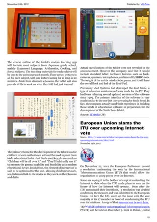 November 24th, 2012 Published by: VR-Zone
10
The course outline of the tablet's custom learning app
will include most subjects from Japanese grade school,
mainly (Japanese) Language, Arithmetics, Cooking, and
Social subjects. The teaching materials for each subject will
be sent to the units once each month. There are 20 lectures in
all for each subject, with one lecture lasting for as long as 20
minutes. Aside from standard e-lessons, the tablet will also
provide drills to work on what the child had just learned.
The primary theme for the development of the tablet was for
children to learn on their own without the need to push them
to do educational tasks. Just Smile used key phrases such as
"Children will be all over it" and "They'll habitually use it"
to promote its general usability and feasibility as a modern
educational device. In addition, the element of interaction is
said to be optimized for the unit, allowing children to touch,
see, listen and talk to the device as they work on their lessons
and drills.
Actual specifications of the tablet were not revealed in the
announcement. However the company said that it would
include standard tablet hardware features such as back-
cameras, speakers, microphones, and microSD/SDHC slots.
The weight of the unit is rated at 600 grams, and it will have
the overall look and feel of the first iPad.
Previously, Just Systems had developed the Just Smile, a
type of education assistance software made for the PC. They
had been releasing several updated versions of the software
since 1999. The primary interface of the software is very
much similar to the one that they are using for Smile Semi. In
fact, the company actually used their experience in building
those kinds of educational software in preparation for the
development of the Smile Semi tablet.
Source: ITMedia (JP)
European Union slams the
ITU over upcoming Internet
vote
Source: http://vr-zone.com/articles/european-union-slams-the-itu-over-
upcoming-internet-vote/18017.html
November 24th, 2012
On November 22, 2012 the European Parliament passed
a resolution condemning the vote by the International
Telecommunications Union (ITU) that would allow the
organization to usurp power over the Internet.
Some are saying it is the boldest attempt at controlling the
Internet to date when the ITU made plans to vote on the
future of how the Internet will operate. Soon after the
ITU announced their intentions, a resolution was drafted
condeming the measure and was submitted to the European
Union. In turn the E.U. voted on the issue with the vast
majority of its 27 member in favor of condemning the ITU
over its intetions. A copy of that measure can be seen here.
The World Conference on International Telecommunication
(WCIT) will be held on December 3, 2012 in Dubai, United
 