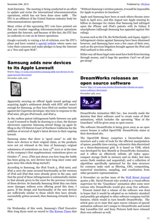 November 24th, 2012 Published by: VR-Zone
11
Arab Emirates. The meeting is being conducted in an effort
to update and revise the international telecommunication
operations, which has not been done since 1988. The
ITU is an offshoot of the United Nations industry body for
telecommunications operators.
Many critics of this upcoming ITU vote have pointed out
that any treaties regarding telecommunication operations
predates the Internet, and because of this fact, the ITU has
no authority to vote on its future operations.
Google currently is voicing a lot of criticism over the ITU’s
plans and have created a special website where users can
voice their concerns and make pledges to keep the Internet
as a “free and open Web”.
Samsung adds new devices
to its Apple Lawsuit
Source: http://vr-zone.com/articles/samsung-adds-new-devices-to-its-
apple-lawsuit/18019.html
November 24th, 2012
Apparently securing an official Apple issued apology and
acquiring Apple's settlement details with HTC still wasn’t
enough for Samsung, as they have filed yet another lawsuit
against the Cupertino developer, this time in response to the
iPad mini, 5th gen iPod touch, and iPad 4.
As the endless patent infringement battle between our pals
A and S seemed to finally be drawing to a close, the Korean
electronics superstar Samsung stirred things up again by
filing to the US District Court of Northern California for the
addition of several of Apple’s latest devices to their ongoing
lawsuit.
Samsung states that there is “good cause” to add the
three new devices to their original claim, as the products
were not yet released at the time of Samsung’s original
submission of contentions on June 15th
2012 or at the time
of the company’s first supplementary contentions given on
October 1st
, 2012. (This just shows you how long the battle
has been going on, new devices have long since come and
gone since this whole thing started!)
According to Samsung, the iPod Touch 5, iPad mini, and
iPad 4 carry the same accused functionality as the versions
of iPod and iPad that were already given in the case, and
that the proof of these infringements is substantially similar
to that already given to the court for the previous revisions
of these devices. So basically Samsung think they can claim
more damages without even offering proof this time, I
guess. If the design and functionality of the new devices
are sufficiently similar to those which they have already
successfully gotten accused, then Samsung certainly have a
case.
On Wednesday of this week, Samsung’s Chief Executive
Shin Jong Kyun went on record to The Korean Times that
“Without Samsung’s wireless patents, it would be impossible
for Apple to produce its handsets.”
Apple and Samsung have been at each others throats since
back in April 2011, and this August saw Apple winning $1
billion in damages for claims that Samsung had infringed
upon the iPhone and iPad’s patents with its Galaxy S
smartphones (although Samsung has appealed against this
ruling).
In areas such as the UK, the Netherlands, and Japan, Apple’s
infringement claims against Samsung have been dismissed
however, and Samsung have won a few cases of their own,
such as the previous litigation brought against the iPod and
iPad outlined in this article.
Either way all those legal costs must have both firms burning
through money, and it begs the question: Can’t we all just
get along?
DreamWorks releases an
open source software
Source: http://vr-zone.com/articles/dreamworks-releases-an-open-
source-software/18016.html
November 24th, 2012
DreamWorks Animation SKG Inc., has recently made the
decision that their software used to create some of their
animations, which includes the upcoming “Rise of the
Guardians” will be given away as open source.
The software DreamWorks is being given away as an open
source license is called OpenVDB. DreamWorks states at
their download site,
The OpenVDB library comprises a hierarchical data
structure and a suite of tools for the efficient manipulation
of sparse, possibly time-varying, volumetric data discretized
on a three-dimensional grid. It is based on VDB, which
was developed by Ken Museth at DreamWorks Animation,
and it offers an effectively infinite 3D index space,
compact storage (both in memory and on disk), fast data
access (both random and sequential), and a collection of
algorithms specifically optimized for the data structure
for common tasks such as filtering, CSG, compositing,
numerical simulation, sampling, and voxelization from
other geometric representations.
A November 22 on-line issue of the Wall Street Journal
quotes a Mr. David Prescott who worked as a visual-effects
supervisor for the "Guardians” animation after some were
curious why DreamWorks would give away free software.
Prescott stated that a release of the software was done
in hopes that it would be adopted as an industry standard
and possibly get adapted in other software company tool kit
features, which would in turn benefit DreamWorks. The
article goes on to state that open source releases of special
animation software isn’t unique to DreamWorks and noted
that Lucasfilm Ltd. and Sony Pictures both have released
their own software as well.
 