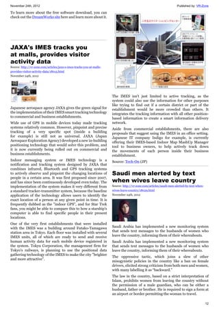 November 24th, 2012 Published by: VR-Zone
12
To learn more about the free software download, you can
check out the DreamWorks site here and learn more about it.
JAXA's IMES tracks you
at malls, provides visitor
activity data
Source: http://vr-zone.com/articles/jaxa-s-imes-tracks-you-at-malls-
provides-visitor-activity-data/18015.html
November 24th, 2012
Japanese aerospace agency JAXA gives the green signal for
the implementation of their IMES smart tracking technology
to commercial and business establishments.
Wide use of GPS in mobile devices today made tracking
systems relatively common. However, pinpoint and precise
tracking of a very specific spot (inside a building
for example) is still not as universal. JAXA (Japan
Aerospace Exploration Agency) developed a new in-building
positioning technology that would solve this problem, and
it is now currently being rolled out on commercial and
business establishments.
Indoor messaging system or IMES technology is a
notification and tracking system designed by JAXA that
combines infrared, Bluetooth and GPS tracking systems
to actively observe and pinpoint the changing locations of
people in a certain area. It was first proposed since 2007,
and has since been continuously developed even today. The
implementation of the system makes it very different from
a standard tracker-transmitter system, because the baseline
application of the technology allows users to identify the
exact location of a person at any given point in time. It is
frequently dubbed as the "indoor GPS", and for Star Trek
fans, you might be able to compare this to how a starship's
computer is able to find specific people in their present
locations.
One of the very first establishments that were installed
with the IMES was a building around Futako-Tamagawa
station area in Tokyo. Each floor was installed with several
IMES units, all of which are ready to send and receive
human activity data for each mobile device registered in
the system. Tokyu Corporation, the management firm for
Tokyo's railways, is planning to use the positional data
gathering technology of the IMES to make the city "brighter
and more attractive".
The IMES isn’t just limited to active tracking, as the
system could also use the information for other purposes
like trying to find out if a certain district or part of the
establishment would be more crowded than others. It
integrates the tracking information with all other position-
based information to create a smart information delivery
network.
Aside from commercial establishments, there are also
proposals that suggest using the IMES in an office setting.
Japanese IT company Indigo for example, is currently
offering their IMES-based Indoor Map MashUp Manager
tool to business owners, to help actively track down
the movements of each person inside their business
establishment.
Source: Tech-On (JP)
Saudi men alerted by text
when wives leave country
Source: http://vr-zone.com/articles/saudi-men-alerted-by-text-when-
wives-leave-country/18029.html
November 24th, 2012
Saudi Arabia has implemented a new monitoring system
that sends text messages to the husbands of women who
leave the country, informing them of their whereabouts.
Saudi Arabia has implemented a new monitoring system
that sends text messages to the husbands of women who
leave the country, informing them of their whereabouts.
The oppressive tactic, which joins a slew of other
misogynistic policies in the country like a ban on female
drivers, elicited strong criticism from both men and women,
with many labelling it as “backward.”
The law in the country, based on a strict interpretation of
Islam, prohibits women from leaving the country without
the permission of a male guardian, who can be either a
husband, father or brother. He is required to sign a form at
an airport or border permitting the woman to travel.
 
