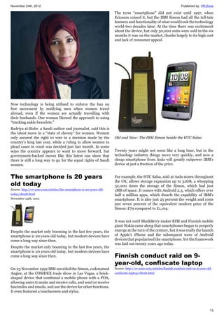 November 24th, 2012 Published by: VR-Zone
13
Now technology is being utilised to enforce the ban on
free movement by notifying men when women travel
abroad, even if the women are actually travelling with
their husbands. One woman likened the approach to using
“tracking ankle bracelets.”
Badriya al-Bishr, a Saudi author and journalist, said this is
the latest move in a “state of slavery” for women. Women
only secured the right to vote in a decision made by the
country's king last year, while a ruling to allow women to
plead cases in court was decided just last month. In some
ways the country appears to want to move forward, but
government-backed moves like this latest one show that
there is still a long way to go for the equal rights of Saudi
women.
The smartphone is 20 years
old today
Source: http://vr-zone.com/articles/the-smartphone-is-20-years-old-
today/18028.html
November 24th, 2012
Despite the market only booming in the last few years, the
smartphone is 20 years old today, but modern devices have
come a long way since then.
Despite the market only booming in the last few years, the
smartphone is 20 years old today, but modern devices have
come a long way since then.
On 23 November 1992 IBM unveiled the Simon, codenamed
Angler, at the COMDEX trade show in Las Vegas, a brick-
shaped device that combined a mobile phone with a PDA,
allowing users to make and receive calls, and send or receive
fascimiles and emails, and use the device for other functions.
It even featured a touchscreen and stylus.
The term “smartphone” did not exist until 1997, when
Ericsson coined it, but the IBM Simon had all the tell-tale
features and functionality of what would rock the technology
world two decades later. At the time there was excitement
about the device, but only 50,000 units were sold in the six
months it was on the market, thanks largely to its high cost
and lack of consumer appeal.
Old and New: The IBM Simon beside the HTC Salsa
Twenty years might not seem like a long time, but in the
technology industry things move very quickly, and now a
cheap smartphone from Asda will greatly outpower IBM's
device at just a fraction of the price.
For example, the HTC Salsa, sold at Asda stores throughout
the UK, allows storage expansion up to 32GB, a whopping
32,000 times the storage of the Simon, which had just
1MB of space. It comes with Android 2.3, which offers over
half a million apps, which dwarfs the capability of IBM's
smartphone. It is also just 25 percent the weight and costs
just seven percent of the equivalent modern price of the
Simon: £79 compared to £1,104.
It was not until BlackBerry maker RIM and Finnish mobile
giant Nokia came along that smartphones began to properly
emerge at the turn of the century, but it was really the launch
of Apple's iPhone and the subsequent wave of Android
devices that popularised the smartphone. Yet the framework
was laid out twenty years ago today.
Finnish conduct raid on 9-
year-old, confiscate laptop
Source: http://vr-zone.com/articles/finnish-conduct-raid-on-9-year-old-
confiscate-laptop/18026.html
 