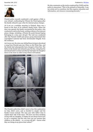 November 24th, 2012 Published by: VR-Zone
14
November 24th, 2012
Finnish police recently conducted a raid against a little 9-
year old girl, confiscating her Winnie the Pooh laptop after
the family refused to pay a fine for internet piracy charges.
At 8 am on a weekday morning in Finland, there was a
knock at the door of an ordinary family home. When the
door was opened, the family was greeted by the police, who
conducted a raid on the home, seizing evidence of an internet
piracy charge, including a Winnie the pooh themed laptop
belonging to a nine year old girl. The raid was conducted
after the Finnish CIAPS anti-piracy group determined that
copyrighted material had been downloaded illegally from
the residence.
As it turns out, the nine year old had been trying to download
a song from Finnish pop star Chisu on the Pirate Bay, and
the family had subsequently been charged a €600 fine. The
father in the family had refused to pay the fine, citing that the
download hadn't worked and that he had taken his daughter
down to the store in order to buy Chisu's CD instead.
The Finnish authorities didn't seem to buy this explanation
(or they didn't care), and so decided to simply raid the
family's house instead. The nine year old's father tries to
explain their side of the story: "We have not done anything
wrong with my daughter. If adults do not always know how
to use a computer and the web, how can you assume that
children or the elderly – or a 9-year-old girl – knows what
they are doing at any given time online?"
He also comments on the tactics employed by CIAPS and the
police to stop piracy "This is the pinnacle of absurdity. I can
see artists are in a position, but this requires education and
information, not resource-consuming lawsuits,"
 