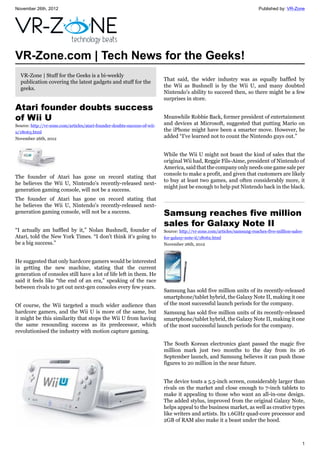November 26th, 2012 Published by: VR-Zone
1
VR-Zone.com | Tech News for the Geeks!
VR-Zone | Stuff for the Geeks is a bi-weekly
publication covering the latest gadgets and stuff for the
geeks.
Atari founder doubts success
of Wii U
Source: http://vr-zone.com/articles/atari-founder-doubts-success-of-wii-
u/18063.html
November 26th, 2012
The founder of Atari has gone on record stating that
he believes the Wii U, Nintendo's recently-released next-
generation gaming console, will not be a success.
The founder of Atari has gone on record stating that
he believes the Wii U, Nintendo's recently-released next-
generation gaming console, will not be a success.
“I actually am baffled by it,” Nolan Bushnell, founder of
Atari, told the New York Times. “I don't think it's going to
be a big success.”
He suggested that only hardcore gamers would be interested
in getting the new machine, stating that the current
generation of consoles still have a lot of life left in them. He
said it feels like “the end of an era,” speaking of the race
between rivals to get out next-gen consoles every few years.
Of course, the Wii targeted a much wider audience than
hardcore gamers, and the Wii U is more of the same, but
it might be this similarity that stops the Wii U from having
the same resounding success as its predecessor, which
revolutionised the industry with motion capture gaming.
That said, the wider industry was as equally baffled by
the Wii as Bushnell is by the Wii U, and many doubted
Nintendo's ability to succeed then, so there might be a few
surprises in store.
Meanwhile Robbie Back, former president of entertainment
and devices at Microsoft, suggested that putting Mario on
the iPhone might have been a smarter move. However, he
added “I've learned not to count the Nintendo guys out.”
While the Wii U might not boast the kind of sales that the
original Wii had, Reggie Fils-Aime, president of Nintendo of
America, said that the company only needs one game sale per
console to make a profit, and given that customers are likely
to buy at least two games, and often considerably more, it
might just be enough to help put Nintendo back in the black.
Samsung reaches five million
sales for Galaxy Note II
Source: http://vr-zone.com/articles/samsung-reaches-five-million-sales-
for-galaxy-note-ii/18062.html
November 26th, 2012
Samsung has sold five million units of its recently-released
smartphone/tablet hybrid, the Galaxy Note II, making it one
of the most successful launch periods for the company.
Samsung has sold five million units of its recently-released
smartphone/tablet hybrid, the Galaxy Note II, making it one
of the most successful launch periods for the company.
The South Korean electronics giant passed the magic five
million mark just two months to the day from its 26
September launch, and Samsung believes it can push those
figures to 20 million in the near future.
The device touts a 5.5-inch screen, considerably larger than
rivals on the market and close enough to 7-inch tablets to
make it appealing to those who want an all-in-one design.
The added stylus, improved from the original Galaxy Note,
helps appeal to the business market, as well as creative types
like writers and artists. Its 1.6GHz quad-core processor and
2GB of RAM also make it a beast under the hood.
 