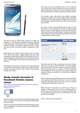 November 26th, 2012 Published by: VR-Zone
2
The Note II may be under threat, however, as Apple has
included it in its latest lawsuit against Samsung, claiming
it infringes Apple's patents. With such a strikingly different
design, and many very different features, however, Apple
may have trouble convincing a judge to implement a sales
ban.
Samsung has also enjoyed roaring success with its Galaxy
S III, which also boasts a bigger display than most rival
smartphones, albeit still smaller than the Galaxy Note II. It
sold a whopping 30 million units in 150 days and is believed
to have outsold Apple's latest iPhone in the third quarter of
this year.
Such high sales figures go a long way to ensuring Samsung
remains the top smartphone maker in the world, and it also
explains why Apple is eager to put a dent in those figures
through court action.
Study reveals increase in
Facebook friends causes
stress
Source: http://vr-zone.com/articles/study-reveals-increase-in-facebook-
friends-causes-stress/18061.html
November 26th, 2012
Having a large amount of friends on Facebook leads to more
stress, according to a study by the University of Edinburgh's
business school.
Having a large amount of friends on Facebook leads to more
stress, according to a study by the University of Edinburgh's
business school.
The survey of over 300 Facebook users of an average age
of 21 found that anxiety increases when more people are
added, largely due to behaviour that is acceptable amongst
one group of friends not being acceptable amongst another.
For example, posts and pictures may display swearing,
drinking or smoking, all of which might be fine with fellow
students, but since many people are adding their family and
work colleagues, and even their bosses, this can cause a great
deal of stress.
97 percent of those queried add friends they know in real
life, which is to be expected, but 81 percent add extended
family, 80 percent add siblings, 69 percent add friends of
friends, and 65 percent add colleagues, creating a potentially
tricky situation in terms of discerning which group of people
is appropriate for which content.
“Facebook used to be like a great party for all your friends
where you can dance, drink and flirt,” said Ben Marder,
author of the report. “But now with your Mum, Dad and boss
there the party becomes an anxious event full of potential
social landmines. If you have partners, parents, family and
employers the more stressful it is as they all have different
expectations.”
Marder said that people will delete photos on Facebook and
“even regulate their offline behaviour,” such as avoiding
smoking or drinking in front of a camera, in case it ends up
on Facebook for the whole world to see.
While Facebook technically has similar post settings to
Google+, where posts can be sent to a specific group of
friends only, only one third of users actually avail of this. This
is not entirely surprising, however, as this feature is far less
intuitive than Google's.
Time to unfriend some people then.
 