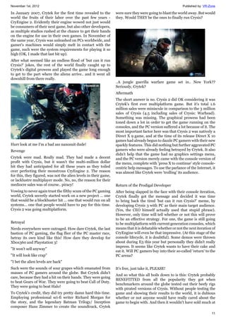 November 1st, 2012 Published by: VR-Zone
11
In January 2007, Crytek for the first time revealed to the
world the fruits of their labor over the past few years -
CryEngine 2. Evidently their engine wowed not just would
be consumers of their next game, but also other developers,
as multiple studios rushed at the chance to get their hands
on the engine for use in their own games. In November of
the same year, Crysis was unleashed on PCs worldwide, and
gamer's machines would simply melt in contact with the
game, such were the system requirements for playing it so
high (OK, I made that last bit up).
After what seemed like an endless flood of 'but can it run
Crysis?' jokes, the rest of the world finally caught up to
Crytek's digital prowess and played the game long enough
to get to the part where the aliens arrive.. and it went all
downhill from there really.
Hurr look at me I'm a bad ass nanosuit dude!
Revenge
Crytek were mad. Really mad. They had made a decent
profit with Crysis, but it wasn't the multi-million dollar
hit they had anticipated for all these years as they toiled
over perfecting their monstrous CryEngine 2. The reason
for this, they figured, was not the alien levels in their game,
or lacklustre multiplayer mode. No, no, the reason for their
mediocre sales was of course.. piracy!
Vowing to never again trust the filthy scum of the PC gaming
world, Crytek secretly started work on a new project ... one
that would be a blockbuster hit ... one that would run on all
systems... one that people would have to pay for this time.
Crysis 2 was going multiplatform.
Betrayal
Nerds everywhere were outraged. How dare Crytek, the last
bastion of PC gaming, the flag flier of the PC master race,
betray its own kind like this! How dare they develop for
Xbox360 and Playstation 3!
"It won't sell anyway"
"It will look like crap"
"I bet the alien levels are back"
Such were the sounds of sour grapes which emanated from
masses of PC gamers around the globe. But Crytek didn't
care, because they had a hit on their hands. They were going
to beat Gears of War. They were going to beat Call of Duty.
They were going to beat Halo!
To Crytek's credit, they did try pretty damn hard this time.
Employing professional sci-fi writer Richard Morgan for
the story, and the legendary Batman Trilogy/ Inception
composer Hans Zimmer to create the soundtrack, Crytek
were sure they were going to blast the world away. But would
they. Would THEY be the ones to finally run Crysis?
..A jungle guerilla warfare game set in.. New York??
Seriously, Crytek?
Aftermath
The short answer is no. Crysis 2 did OK considering it was
Crytek's first ever multiplatform game. But it's total 1.6
million sales were miniscule in comparison to the 3 million
sales of Crysis (4.5 including sales of Crysis: Warhead).
Something was missing. The graphical prowess had been
toned down a lot in order to get the game running on the
consoles, and the PC version suffered a lot because of it. The
most important factor here was that Crysis 2 was natively a
Direct X 9 game, and at the time of its release Direct X 10
games had already begun to dazzle PC gamers with their new
sparkly features. This did nothing but further aggravated PC
gamers who were already feeling betrayed by Crytek. It also
didn't help that the game had no graphics settings menu,
and the PC version merely came with the console version of
the menu, complete with 'press X to continue' style console-
centric help messages. To use the parlance of the Internet, it
was almost like Crytek were 'trolling' its audience.
Return of the Prodigal Developer
After being slapped in the face with their console iteration,
Crytek finally got the message and decided it was time
to bring back the tired 'but can it run Crysis?' meme, by
developing Crysis 3 with PC as their main target audience.
(Yes, the CEO himself actually used that stupid phrase).
However, only time will tell whether or not this will prove
to be an effective strategy. For one, the game is still going
to be multiplatform with current generation consoles, which
means that it is debatable whether or not the next iteration of
CryEngine will even be that impressive. (At this stage of the
console lifecycle, it is doubtful). Some demos were thrown
about during E3 this year but personally they didn't really
impress. It seems like Crytek wants to have their cake and
eat it. Will PC gamers buy into their so-called 'return' to the
PC arena?
It's free, just take it, PLEASE!
And so what this all boils down to is this: Crytek probably
BENEFITTED from all the popularity they got when
benchmarkers around the globe tested out their beefy rigs
with pirated versions of Crysis. Without people testing the
game and showing their results to the world, it is dubious
whether or not anyone would have really cared about the
game to begin with. And then it wouldn't have sold much at
 