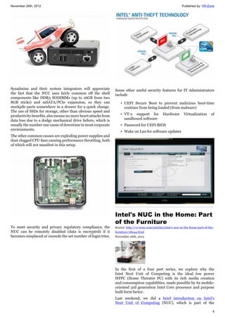 November 26th, 2012 Published by: VR-Zone
4
Sysadmins and their system integrators will appreciate
the fact that the NUC uses fairly common off the shelf
components like DDR3 SODIMMs (up to 16GB from two
8GB sticks) and mSATA/PCIe expansion, so they can
stockpile parts somewhere in a drawer for a quick change.
The use of SSDs for storage, other than obvious speed and
productivity benefits, also means no more heart attacks from
data loss due to a dodgy mechanical drive failure, which is
usually the number one cause of downtime in most corporate
environments.
The other common causes are exploding power supplies and
dust clogged CPU fans causing performance throttling, both
of which will not manifest in this setup.
To meet security and privacy regulatory compliance, the
NUC can be remotely disabled (data is encrypted) if it
becomes misplaced or exceeds the set number of login tries.
Some other useful security features for IT Administrators
include
• UEFI Secure Boot to prevent malicious boot-time
routines from being loaded (from malware)
• VT-x support for Hardware Virtualization of
sandboxed software
• Password for UEFI BIOS
• Wake on Lan for software updates
Intel's NUC in the Home: Part
of the Furniture
Source: http://vr-zone.com/articles/intel-s-nuc-in-the-home-part-of-the-
furniture/18044.html
November 26th, 2012
In the first of a four part series, we explore why the
Intel Next Unit of Computing is the ideal low power
HTPC (Home Threatre PC) with its rich media creation
and consumption capabilities, made possible by its mobile-
oriented 3rd generation Intel Core processor and purpose
built form factor.
Last weekend, we did a brief introduction on Intel's
Next Unit of Computing (NUC), which is part of the
 