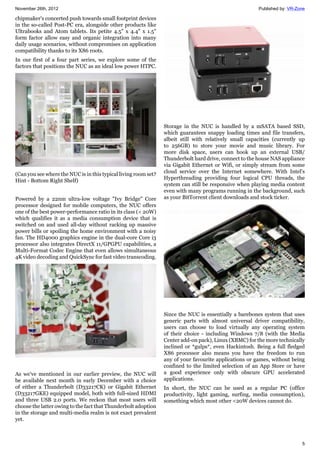 November 26th, 2012 Published by: VR-Zone
5
chipmaker's concerted push towards small footprint devices
in the so-called Post-PC era, alongside other products like
Ultrabooks and Atom tablets. Its petite 4.5" x 4.4" x 1.5"
form factor allow easy and organic integration into many
daily usage scenarios, without compromises on application
compatibility thanks to its X86 roots.
In our first of a four part series, we explore some of the
factors that positions the NUC as an ideal low power HTPC.
(Can you see where the NUC is in this typical living room set?
Hint - Bottom Right Shelf)
Powered by a 22nm ultra-low voltage "Ivy Bridge" Core
processor designed for mobile computers, the NUC offers
one of the best power-performance ratio in its class (< 20W)
which qualifies it as a media consumption device that is
switched on and used all-day without racking up massive
power bills or spoiling the home environment with a noisy
fan. The HD4000 graphics engine in the dual-core Core i3
processor also integrates DirectX 11/GPGPU capabilities, a
Multi-Format Codec Engine that even allows simultaneous
4K video decoding and QuickSync for fast video transcoding.
As we've mentioned in our earlier preview, the NUC will
be available next month in early December with a choice
of either a Thunderbolt (D33217CK) or Gigabit Ethernet
(D33217GKE) equipped model, both with full-sized HDMI
and three USB 2.0 ports. We reckon that most users will
choose the latter owing to the fact that Thunderbolt adoption
in the storage and multi-media realm is not exact prevalent
yet.
Storage in the NUC is handled by a mSATA based SSD,
which guarantees snappy loading times and file transfers,
albeit still with relatively small capacities (currently up
to 256GB) to store your movie and music library. For
more disk space, users can hook up an external USB/
Thunderbolt hard drive, connect to the house NAS appliance
via Gigabit Ethernet or Wifi, or simply stream from some
cloud service over the Internet somewhere. With Intel's
Hyperthreading providing four logical CPU threads, the
system can still be responsive when playing media content
even with many programs running in the background, such
as your BitTorrent client downloads and stock ticker.
Since the NUC is essentially a barebones system that uses
generic parts with almost universal driver compatibility,
users can choose to load virtually any operating system
of their choice - including Windows 7/8 (with the Media
Center add-on pack), Linux (XBMC) for the more technically
inclined or *gulps*, even Hackintosh. Being a full fledged
X86 processor also means you have the freedom to run
any of your favourite applications or games, without being
confined to the limited selection of an App Store or have
a good experience only with obscure GPU accelerated
applications.
In short, the NUC can be used as a regular PC (office
productivity, light gaming, surfing, media consumption),
something which most other <20W devices cannot do.
 