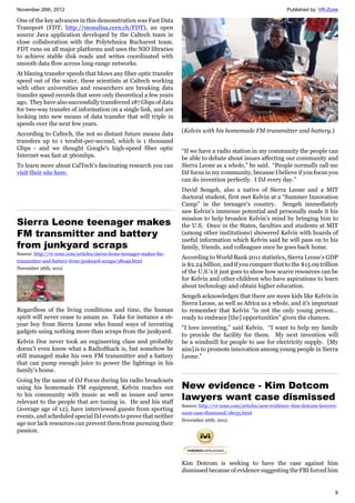 November 26th, 2012 Published by: VR-Zone
8
One of the key advances in this demonstration was Fast Data
Transport (FDT; http://monalisa.cern.ch/FDT), an open
source Java application developed by the Caltech team in
close collaboration with the Polytehnica Bucharest team.
FDT runs on all major platforms and uses the NIO libraries
to achieve stable disk reads and writes coordinated with
smooth data flow across long-range networks.
At blazing transfer speeds that blows any fiber optic transfer
speed out of the water, these scientists at Caltech working
with other universities and researchers are breaking data
transfer speed records that were only theoretical a few years
ago. They have also successfully transferred 187 Gbps of data
for two-way transfer of information on a single link, and are
looking into new means of data transfer that will triple in
speeds over the next few years.
According to Caltech, the not so distant future means data
transfers up to 1 terabit-per-second, which is 1 thousand
Gbps - and we thought Google's high-speed fiber optic
Internet was fast at 360mbps.
To learn more about CalTech’s fascinating research you can
visit their site here.
Sierra Leone teenager makes
FM transmitter and battery
from junkyard scraps
Source: http://vr-zone.com/articles/sierra-leone-teenager-makes-fm-
transmitter-and-battery-from-junkyard-scraps/18049.html
November 26th, 2012
Regardless of the living conditions and time, the human
spirit will never cease to amaze us. Take for instance a 16-
year boy from Sierra Leone who found ways of inventing
gadgets using nothing more than scraps from the junkyard.
Kelvin Doe never took an engineering class and probably
doesn’t even know what a RadioShack is, but somehow he
still managed make his own FM transmitter and a battery
that can pump enough juice to power the lightings in his
family’s home.
Going by the name of DJ Focus during his radio broadcasts
using his homemade FM equipment, Kelvin reaches out
to his community with music as well as issues and news
relevant to the people that are tuning in. He and his staff
(average age of 12), have interviewed guests from sporting
events, and scheduled special DJ events to prove that neither
age nor lack resources can prevent them from pursuing their
passion.
(Kelvin with his homemade FM transmitter and battery.)
“If we have a radio station in my community the people can
be able to debate about issues affecting our community and
Sierra Leone as a whole,” he said. “People normally call me
DJ focus in my community, because I believe if you focus you
can do invention perfectly. I DJ every day.”
David Sengeh, also a native of Sierra Leone and a MIT
doctoral student, first met Kelvin at a “Summer Innovation
Camp” in the teenager’s country. Sengeh immediately
saw Kelvin’s immense potential and personally made it his
mission to help broaden Kelvin’s mind by bringing him to
the U.S. Once in the States, faculties and students at MIT
(among other institutions) showered Kelvin with hoards of
useful information which Kelvin said he will pass on to his
family, friends, and colleagues once he goes back home.
According to World Bank 2011 statistics, Sierra Leone’s GDP
is $2.24 billion, and if you compare that to the $15.09 trillion
of the U.S.’s it just goes to show how scarce resources can be
for Kelvin and other children who have aspirations to learn
about technology and obtain higher education.
Sengeh acknowledges that there are more kids like Kelvin in
Sierra Leone, as well as Africa as a whole, and it’s important
to remember that Kelvin “is not the only young person…
ready to embrace [the] opportunities” given the chances.
“I love inventing,” said Kelvin. “I want to help my family
to provide the facility for them. My next invention will
be a windmill for people to use for electricity supply. [My
aim] is to promote innovation among young people in Sierra
Leone.”
New evidence - Kim Dotcom
lawyers want case dismissed
Source: http://vr-zone.com/articles/new-evidence--kim-dotcom-lawyers-
want-case-dismissed/18035.html
November 26th, 2012
Kim Dotcom is seeking to have the case against him
dismissed because of evidence suggesting the FBI forced him
 