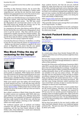 November 26th, 2012 Published by: VR-Zone
9
to preserve 39 pirated movies from another case unrelated
to his.
According to Kim Dotcom’s lawyers, the 39 movie files
were uploaded after the FBI investigated a website called
‘ninjavideo.com', and that the site used the cloud storage
database from megauplaod.com to store the movies in 2010.
In turn, the FBI made a seizure on megaupload.com.
The 39 files were identified during an investigation into the
NinjaVideo website, which had used Megaupload's cloud
storage for their pirated movies. The FBI later seized
the Megaupload site and based that seizure on the same
files being stored even though Kim Dotcom says he was
cooperating with the FBI as much as he could.
In a statement to the press, Kim Dotcom said the FBI used
the fact that the files were still stored on Megaupload’s cloud
server to get the warrant. They then used his trust and
cooperation to double cross the New Zealand resident. The
district court of New Zealand is now seeking that the FBI
provide them with all evidence and files relating to the case.
However, the US is trying to appeal the request.
Currently Kim Dotcom’s US lawyer, Ira Rothken, is working
to have the US court drop the seizure of megaupload.com.
Rothken says this latest revelation in regards to the 2010
seizure of NinjaVideo only proves that the case against
Dotcom should be dismissed and was an illegal seizure.
Was Black Friday the day of
reckoning for the laptop?
Source: http://vr-zone.com/articles/was-black-friday-the-day-of-
reckoning-for-the-laptop-/18039.html
November 26th, 2012
Since the launch of the iPad back in 2010, the tablet has
grown greatly in popularity. While laptops have clenched
onto their position as the leading computing device for years
now, this year may be the year that notebook computers
fall from grace. And Black Friday’s bonanza sales on tablets
certainly didn’t help the cause of the traditional computer.
While most analysts agree that tablets will outsell laptops
in North America next year, it will still take some time for
the new era of computing to sweep up the rest of the world.
Analyst Richard Shim of NPD predicts that it will take until
2015 for the rest of the world to catch up to the new trend in
mobile computing.
But is Shim’s prediction of Black Friday being the catalyst
for tablet’s success over notebooks valid? Well, while non-
apple tablets have been bulky, pricy offerings during their
first generation, real competitors to Cupertino’s all-purpose
slab have really started to kick off this year, with the new
Kindle Fire HD and Nexus 7 showing us what “affordable”
tablets were really capable of.
The traditional upgrade cycle of notebook and desktop
computers has thus been disrupted by the rise in tablet
computing, and this has been clearly reflected in Black
Friday’s sales, where tablets have a much more substantial
presence in stores than laptops.
Some analysts however, feel that the low-cost Android
tablets for under $100-$150 are in fact hurting the cause
of the tablet. Certainly top brands such as Samsung, Apple,
Google, and Microsoft didn’t discount their flagship models
too much, as it would have damaged their reputation. Apple
gave out some vouchers, but Microsoft probably felt that its
surface was already competitively priced, even during the
hectic sales holiday of Black Friday.
NPD’s Stephen Baker feels that “the budget Android tablets
are generally not good for the tablet market."
"They generally send out a price message that is not realistic
for the major brands,” he added.
For now at least, it seems that tablets are in style, and laptops
are not. It will be the sales figures for this year that tell us
the whole story though.
Hewlett Packard denies sales
to Syria
Source: http://vr-zone.com/articles/hewlett-packard-denies-sales-to-
syria/18036.html
November 26th, 2012
In a recent press release from Hewlett Packard (HP), the
company stated that some of their products might have been
sold in Syria.
However, the company made it clear that the sales would not
have been direct, but done through distributors or other re-
sellers of their products.
Recently the US Securities and Exchange Commission (SEC)
asked HP to provide them with information on all sales to
places that are being blocked due to embargo. In particular
the government agency’s Office of Global Security Risk was
seeking information about an HP surveillance system that
was installed in the war torn nation of Syria. HP stated
that they had not sold directly to Syria but that an Italian
surveillance company by the name of ‘Area SpA’ more than
likely purchased the HP needed electronics from a vendor
and then sold them directly to the Syrian government. HP
said that many foreign electronic outlets sometimes find
ways around their own bans of sales to countries that have
embargoes on them by the United States.
This latest story on HP comes after a recent scandal where
the HP owned company, Autonomy, was written down by
as much as 5 billion dollars. Autonomy was acquired by
HP last year, but was recently accused of altering facts on
company values in an effort to inflate sales. Mike Lynch who
founded Autonomy said that HP is just using his company as
a scapegoat due to their poor sales. He also added that there
was no way that accounting errors could have devalued his
company by 5 billion.
HP has been hurt greatly by the new trend in tablets and
other hand held computer devices over traditional laptops
and home PCs. This past year alone HP has dropped down
by about 14% in sales.
 
