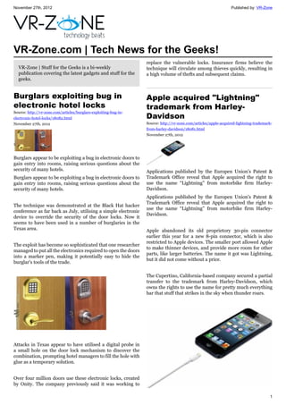 November 27th, 2012 Published by: VR-Zone
1
VR-Zone.com | Tech News for the Geeks!
VR-Zone | Stuff for the Geeks is a bi-weekly
publication covering the latest gadgets and stuff for the
geeks.
Burglars exploiting bug in
electronic hotel locks
Source: http://vr-zone.com/articles/burglars-exploiting-bug-in-
electronic-hotel-locks/18082.html
November 27th, 2012
Burglars appear to be exploiting a bug in electronic doors to
gain entry into rooms, raising serious questions about the
security of many hotels.
Burglars appear to be exploiting a bug in electronic doors to
gain entry into rooms, raising serious questions about the
security of many hotels.
The technique was demonstrated at the Black Hat hacker
conference as far back as July, utilising a simple electronic
device to override the security of the door locks. Now it
seems to have been used in a number of burglaries in the
Texas area.
The exploit has become so sophisticated that one researcher
managed to put all the electronics required to open the doors
into a marker pen, making it potentially easy to hide the
burglar's tools of the trade.
Attacks in Texas appear to have utilised a digital probe in
a small hole on the door lock mechanism to discover the
combination, prompting hotel managers to fill the hole with
glue as a temporary solution.
Over four million doors use these electronic locks, created
by Onity. The company previously said it was working to
replace the vulnerable locks. Insurance firms believe the
technique will circulate among thieves quickly, resulting in
a high volume of thefts and subsequent claims.
Apple acquired "Lightning"
trademark from Harley-
Davidson
Source: http://vr-zone.com/articles/apple-acquired-lightning-trademark-
from-harley-davidson/18081.html
November 27th, 2012
Applications published by the Europen Union's Patent &
Trademark Office reveal that Apple acquired the right to
use the name “Lightning” from motorbike firm Harley-
Davidson.
Applications published by the Europen Union's Patent &
Trademark Office reveal that Apple acquired the right to
use the name “Lightning” from motorbike firm Harley-
Davidson.
Apple abandoned its old proprietory 30-pin connector
earlier this year for a new 8-pin connector, which is also
restricted to Apple devices. The smaller port allowed Apple
to make thinner devices, and provide more room for other
parts, like larger batteries. The name it got was Lightning,
but it did not come without a price.
The Cupertino, California-based company secured a partial
transfer to the trademark from Harley-Davidson, which
owns the rights to use the name for pretty much everything
bar that stuff that strikes in the sky when thunder roars.
 