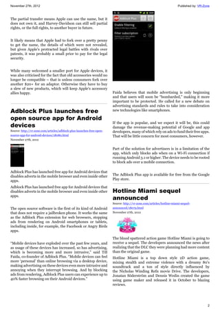 November 27th, 2012 Published by: VR-Zone
2
The partial transfer means Apple can use the name, but it
does not own it, and Harvey-Davidson can still sell partial
rights, or the full rights, to another buyer in future.
It likely means that Apple had to fork over a pretty penny
to get the name, the details of which were not revealed,
but given Apple's protracted legal battles with rivals over
patents, it was probably a small price to pay for the legal
security.
While many welcomed a smaller port for Apple devices, it
was also criticised for the fact that old accessories would no
longer be compatible – that is unless consumers fork over
another $20+ for an adaptor. Otherwise they have to buy
a slew of new products, which will keep Apple's accessory
allies happy.
Adblock Plus launches free
open source app for Android
devices
Source: http://vr-zone.com/articles/adblock-plus-launches-free-open-
source-app-for-android-devices/18080.html
November 27th, 2012
Adblock Plus has launched free app for Android devices that
disables adverts in the mobile browser and even inside other
apps.
Adblock Plus has launched free app for Android devices that
disables adverts in the mobile browser and even inside other
apps.
The open source software is the first of its kind of Android
that does not require a jailbroken phone. It works the same
as the Adblock Plus extension for web browsers, stopping
ads from rendering on Android smartphones or tablets,
including inside, for example, the Facebook or Angry Birds
apps.
“Mobile devices have exploded over the past few years, and
as usage of these devices has increased, so has advertising,
which is becoming more and more intrusive,” said Till
Faida, co-founder of Adblock Plus. “Mobile devices can feel
more ‘personal’ than online browsing via a desktop device,
making advertising on these devices even more intrusive and
annoying when they interrupt browsing. And by blocking
ads from rendering, Adblock Plus users can experience up to
40% faster browsing on their Android devices.”
Faida believes that mobile advertising is only beginning
and that users will soon be “bombarded,” making it more
important to be protected. He called for a new debate on
advertising standards and rules to take into consideration
new technologies like smartphones.
If the app is popular, and we expect it will be, this could
damage the revenue-making potential of Google and app
developers, many of which rely on ads to fund their free apps.
That will be little concern for most consumers, however.
Part of the solution for advertisers is in a limitation of the
app, which only blocks ads when on a Wi-Fi connection if
running Android 3.1 or higher. The device needs to be rooted
to block ads over a mobile connection.
The Adblock Plus app is available for free from the Google
Play store.
Hotline Miami sequel
announced
Source: http://vr-zone.com/articles/hotline-miami-sequel-
announced/18079.html
November 27th, 2012
The blood spattered action game Hotline Miami is going to
receive a sequel. The developers announced the news after
realizing that the DLC they were planning had more content
than the original game.
Hotline Miami is a top down style 2D action game,
mixing stealth and extreme violence with a dreamy 80's
soundtrack and a ton of style directly influenced by
the Nicholas Winding Refn movie Drive. The developers,
Jonatan Söderström and Dennis Wedin created the game
using game maker and released it in October to blazing
reviews.
 