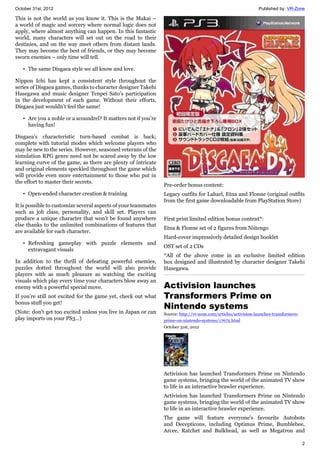 October 31st, 2012 Published by: VR-Zone
2
This is not the world as you know it. This is the Makai –
a world of magic and sorcery where normal logic does not
apply, where almost anything can happen. In this fantastic
world, many characters will set out on the road to their
destinies, and on the way meet others from distant lands.
They may become the best of friends, or they may become
sworn enemies – only time will tell.
• The same Disgaea style we all know and love.
Nippon Ichi has kept a consistent style throughout the
series of Disgaea games, thanks to character designer Takehi
Hasegawa and music designer Tenpei Sato’s participation
in the development of each game. Without their efforts,
Disgaea just wouldn’t feel the same!
• Are you a noble or a scoundrel? It matters not if you’re
having fun!
Disgaea’s characteristic turn-based combat is back;
complete with tutorial modes which welcome players who
may be new to the series. However, seasoned veterans of the
simulation RPG genre need not be scared away by the low
learning curve of the game, as there are plenty of intricate
and original elements speckled throughout the game which
will provide even more entertainment to those who put in
the effort to master their secrets.
• Open-ended character creation & training
It is possible to customize several aspects of your teammates
such as job class, personality, and skill set. Players can
produce a unique character that won’t be found anywhere
else thanks to the unlimited combinations of features that
are available for each character.
• Refreshing gameplay with puzzle elements and
extravagant visuals
In addition to the thrill of defeating powerful enemies,
puzzles dotted throughout the world will also provide
players with as much pleasure as watching the exciting
visuals which play every time your characters blow away an
enemy with a powerful special move.
If you’re still not excited for the game yet, check out what
bonus stuff you get!
(Note: don't get too excited unless you live in Japan or can
play imports on your PS3...)
Pre-order bonus content:
Legacy outfits for Laharl, Etna and Flonne (original outfits
from the first game downloadable from PlayStation Store)
First print limited edition bonus content*:
Etna & Flonne set of 2 figures from Niitengo
Hard-cover impressively detailed design booklet
OST set of 2 CDs
*All of the above come in an exclusive limited edition
box designed and illustrated by character designer Takehi
Hasegawa.
Activision launches
Transformers Prime on
Nintendo systems
Source: http://vr-zone.com/articles/activision-launches-transformers-
prime-on-nintendo-systems/17672.html
October 31st, 2012
Activision has launched Transformers Prime on Nintendo
game systems, bringing the world of the animated TV show
to life in an interactive brawler experience.
Activision has launched Transformers Prime on Nintendo
game systems, bringing the world of the animated TV show
to life in an interactive brawler experience.
The game will feature everyone's favourite Autobots
and Decepticons, including Optimus Prime, Bumblebee,
Arcee, Ratchet and Bulkhead, as well as Megatron and
 