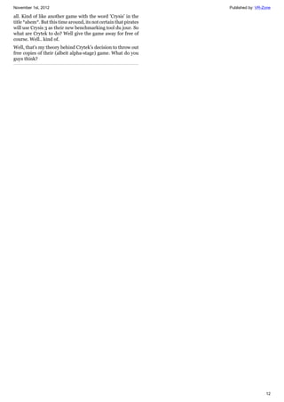 November 1st, 2012 Published by: VR-Zone
12
all. Kind of like another game with the word 'Crysis' in the
title *ahem*. But this time around, its not certain that pirates
will use Crysis 3 as their new benchmarking tool du jour. So
what are Crytek to do? Well give the game away for free of
course. Well.. kind of.
Well, that's my theory behind Crytek's decision to throw out
free copies of their (albeit alpha-stage) game. What do you
guys think?
 