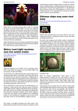 November 27th, 2012 Published by: VR-Zone
3
While they're currently focusing their work on patching
the game, work has slowly begun on what was originally
intended to be DLC for the game. As the ideas and content
planned for the DLC grew, the two developers soon realized
that it would contain more content than the original game.
Thus, Söderström announced that it "feels reasonable to
release it as a full game rather than a DLC". Söderström
also tweeted that he was currently listening through an early
version of the new soundtrack.
Again though, the team is focusing on patching the original
game, and work has hardly begun on the sequel, meaning it'll
be a while before we get our hands on it.
Metro: Last Light receives
new live aciton trailer
Source: http://vr-zone.com/articles/metro-last-light-receives-new-live-
aciton-trailer/18078.html
November 27th, 2012
THQ has released a new trailer for it's upcoming game,
Metro: Last Light. Once again, it's a live-action trailer, and
once again, it's quite unsettling.
In May of this year, THQ released a live-action trailer for it's
upcoming game; Metro: Last Light. The trailer made quite
an impact and was praised for painting a chilling tale of
the moments before the apocalypse occurs which Metro's
universe takes place in. The financially troubled developer
has released a new live-action trailer, and this one is just as
unsettling, and poetic, as the first one.
We're introduced to what most of us would refer to as a
madman; a crazy person who walks the streets of Moscow
with a bible in hand, yelling to himself about the apocalypse.
The trailer asks us to consider what happens to people like
this when the apocalypse actually occurs. What happens,
is that this man whom society laughed off as completely
insane, is now heralded as a prophet, as seen at the end of
the trailer, when we see him holding a religious sermon.
The trailer is thought provoking and raises quite a few
philosophical questions about the nature of madness, truth
and all manner of other things, which is perfect for a Metro
trailer: Though Metro is predominately an action game, it's
predecessor took plenty of opportunities to ask questions
about human nature and what happens to society when
civilization ends - it's a running theme in the game, and any
trailer would be wise to include it.
Chinese chips may soon rival
Intel
Source: http://vr-zone.com/articles/chinese-chips-may-soon-rival-
intel/18076.html
November 27th, 2012
China's first microprocessor may soon find it's way into
routers and servers, competing with the current day Intel
and ARM architecture.
Currently, the computer and mobile market is dominated
by two architectures for their processors: Intel-architecture
and ARM-architecture. Now, the Chinese BLX IC Design
Corporation, a public private partnership with the Chinese
Academy of Sciences, is about to unveil a third contender,
based on their own design. Early next year, a chip in their
line of Loongson processors will be unveiled, which is meant
to drive computers, servers and even super computers.
Loongson chip
BLX IC Design Corporation's latest chip is the
Godson-3B1500, released in 2011 and which is said to
have twice as many transistors and being 35% more power
efficient than previous models. These older chips have
already been used however, to create china's first home-built
super computer.
The chip due to be revealed next year will be a 32nm chip,
which still falls behind Intel's newest 22nm size. In addition,
the processor chip will be incompatible with Windows,
meaning it will lose a large potential market. However,
the chip is cheap to produce, and that means it could be
used to promote internet centric computing in developing
nations, where the costs of setting up servers prohibit the
development of online and cloud-based infrastructure.
 