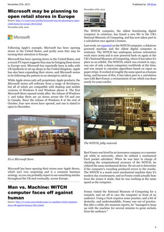 November 27th, 2012 Published by: VR-Zone
4
Microsoft may be planning to
open retail stores in Europe
Source: http://vr-zone.com/articles/microsoft-may-be-planning-to-open-
retail-stores-in-europe/18075.html
November 27th, 2012
Following Apple's example, Microsoft has been opening
stores in the United States, and pretty soon they may be
turning their attention to Europe.
Microsoft has been opening stores in the United States, and
a recent FT report suggests they may be bringing these stores
to Europe next. Microsoft has reportedly been in talks with
UK landlords to set up shops in the United Kingdom. Apple
has also been expanding their stores, and Microsoft seems
to be following the pattern in an attempt to catch up.
While Apple stores only sell proprietary Apple products, the
Microsoft stores sell software from a range of developers,
but all of which are compatible with desktop and mobile
versions of Windows 8 and Windows phone 8. The first
Microsoft Store opened weeks after the release of Windows
7, and today there are 32 stores across the US and one
in Canada. Since the release of Windows 8 at the end of
October, four new stores have opened, and one is slated to
open in December.
It's a Microsoft Store
Microsoft has been opening their stores near Apple Stores,
which isn't very surprising and is a common business
strategy, so you can probably expect to see something similar
throughout the UK and eventually, across Europe.
Man vs. Machine: WITCH
computer faces off against
human
Source: http://vr-zone.com/articles/man-vs.-machine-witch-computer-
faces-off-against-human/18073.html
November 27th, 2012
The WITCH computer, the oldest functioning digital
computer in existence, has found a new life in the UK's
National Museum of Computing, and has now taken part in
a calculation race against a human.
Last week, we reported on the WITCH computer, a dekatron
powered machine and the oldest digital computer in
existence. The WITCH has undergone serious restoration
work since 2009 and is now powered back on again at the
UK's National Museum of Computing, where it has taken it's
place as an exhibit. The WITCH, which was created in 1951,
was one of only a dozen computers worldwide at the time,
and was meant to calculate algorithms based on input on
paper strips. It worked at roughly the same speed as a human
being, and because of this, it has taken part in a calculation
race with Bart Fossey; a reenactment of one which was done
nearly 60 years earlier.
The WITCH, fully restored
Bart Fossey was hired by an insurance company as a summer
job while at university, where he utilized a mechanical
Facit pocket calculator. When he was later in charge of
checking the computational accuracy of the WITCH, he
utilized the same mechanical device. He set out to determine
if the computer's rounding produced errors in the results.
The WITCH is a much more mechanical machine than it's
modern day counterparts, and so Fossey could actually hear
from the noises it made, that he was working at the same
speed as the computer.
Fossey visited the National Museum of Computing for a
rematch, and set off to race the computer in front of an
audience. Using a Facit requires some practice, and a bit of
dexterity, and understandably, Fossey was out of practice.
But after a while, the museum reports, he "managed to keep
up with the machine for several minutes to great acclaim
from the audience."
 