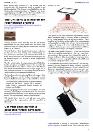 November 27th, 2012 Published by: VR-Zone
6
cites, among other reasons for a PC release, that the
franchise has a big impact and would be missed on the
platform, that the PC is the most powerful platform and that
the modding community unique to PC gamers has always
enjoyed playing with GTA, and that this has resulted in some
of the most fun gameplay you can have in GTA.
The UN looks to Minecraft for
regeneration projects
Source: http://vr-zone.com/articles/the-un-looks-to-minecraft-for-
regeneration-projects/18064.html
November 27th, 2012
Through a project called Block by Block the UN Habitat
organization will be joining forces with the video game
sensation Minecraft to help people have a voice in how their
towns can be changed.
Over the last few days, thanks to the annual conference
in Paris, we have been hearing a lot of interesting, and
cool, news about the video game sensation Minecraft; and
today it was announced that Minecraft-maker Mojang will
be collaberating with UN Habitat in a new project called
Block by Block.
The idea is to bring the development plans that UN Habitat
has for 300 places around the world to 'life' and allow the
residents of those areas to take a virtual tour so that they can
help decide how those locations will change. People will be
able to change the model as a way to help decide how the UN
Habitat regeneration money should be spent.
The first place to be modeled using Minecraft as a part of the
pilot for the project was the Undugu playground, which is
found in the Kibera slum region on the outskirts of Nairobi.
"We'll be putting it into the game so people can walk
around and feel like it's as real life as possible,"
Lydia Winters, community liaison manager at
Mojang told the BBC.
The Undugu playground has been recreated by the Minecraft
modelling company Fyre UK and soon those who live around
the playground will be able to visit it virtually and see what
the UN has in mind when it comes to regenerating it.
UN Habitat hopes that by 2016 all 300 areas under
consideration for regeneration will be modelled in
Minecraft.
Get your geek on with a
projected virtual keyboard
Source: http://vr-zone.com/articles/get-your-geek-on-with-a-projected-
virtual-keyboard/18067.html
November 27th, 2012
Until speech-to-text software reaches a point where they’re
perfect without the need for ‘training’, we will all have to rely
on our trusty keyboards to type out our messages. There
are all sorts of keyboard on the market from ergonomics to
mechanical, but essentially they all carry out the same tasks
—typing. If typing is all you’re really looking to do with
a keyboard then perhaps a laser projection keyboard from
CTX Virtual Technologies can oblige to your needs.
The pocket-sized device will project a virtual keyboard onto
a flat surface and has optical sensors that track your finger
movements so that you can type without the need of a
physical keyboard. The device links to your tablet (why
would you need one for a laptop?) via Bluetooth or USB, and
has a battery rating of around 2 hours.
As for how much this futuristic thing costs; it’ll run you $99,
but as of right now the device is not yet available. Demands
were so high that Brookstone.com (the only outlet offering
the device) states that it cannot even accept any more pre-
orders. If you’re one of the lucky few that managed to get in
an approved pre-order, you’ll get it sometime in December.
Those interested in putting in a pre-order, check out the
product page once in awhile to see if pre-orders are being
 