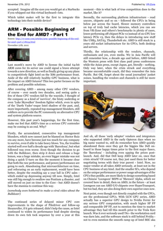 November 27th, 2012 Published by: VR-Zone
7
accepted. Imagine all the eyes you would get at a Starbucks
if you whipped out this virtual keyboard—lots.
Which tablet maker will be the first to integrate this
technology into their mobile device?
ARM - Possible Beginning of
the End for AMD? - Part 1
Source: http://vr-zone.com/articles/arm--possible-beginning-of-the-end-
for-amd--part-1/18054.html
November 27th, 2012
Last month's move by AMD to license the initial 64-bit
ARM cores for its server use could signal a brave attempt
towards a new direction, as well as finally giving up any plans
to competitively fight Intel on the X86 performance front.
Aside of the still relatively healthy GPU business, what is
the impact on AMD futures? This two parter focuses on the
problem and possible solutions.
After covering AMD - among many other CPU vendors,
of course - over nearly two decades, and seeing quite a
few of these CPU vendors fall by the wayside, I thought of
the company as a kind of 'survivor', the feisty underdog or
even 'Luke Skywalker' freedom fighter which, even in spite
of the 'Darth Vader'-esque Intel shadow of the past, and,
more importantly, repeated top management blunders, still
soldiers on to provide the PC community an alternative CPU
and system platform source.
However, this past year's happenings, for the first time,
make me feel that AMD's time as a serious CPU contender
may be coming to an end. Why?
Firstly, the accumulated, consecutive top management
blunders, which now cannot just be blamed on Hector Ruiz
era any more, have become just too much for any company
to survive, even if able to take heavy blows. Yes, the troubles
started well over half a decade ago with 'Barcelona', but what
followed was even worse. Even though the decision to go
with the Bulldozer, then strip it down and release a huge
lemon, was a huge mistake, an even bigger mistake was not
doing a quick U-turn on this the moment it became clear
that both the raw performance, and power/performance are
going to suck. Abandoning that microarchitecture on time,
and refocusing on an early replacement, would have been
better, despite the resulting say a year lull in CPU sales -
which ended up depressing anyway till now. Simply, Intel
was still big enough to swallow one Pentium 4 disaster, and
still moved on just on time to the Core - but AMD doesn't
have the stamina to continue this way.
(somebody even bothered to make a viral video about the
Bulldozer)
The continued series of delayed minor CPU core
improvements in the shape of Piledriver and follow-up
Steamroller, if it gets released, didn't help the cause, as Intel
continued to widen its performance lead despite slowing
down its own tick tock sequence by over a year at this
moment - this is what lack of true competition does to the
market, like it?
Secondly, the surrounding platform infrastructure - read
uncore, chipsets and so on - followed the CPUs in being
below par across the board. Slower memory controllers
on top of truly bad cache latencies, which you can see
from VR-Zone and others's benchmarks in plenty of cases,
lower performing off-chipset PCIe v2 instead of on-CPU low
latency PCIe v3, then the delays in introducing new stuff
like USB3, SATA3, Thunderbolt etc. AMD is still stuck in 4
years old socket infrastructure for its CPUs, both desktop
and servers.
Thirdly, the relationship with the vendors, channels,
enthusiasts and yes, even media. We in Asia Pacific will
still remember how, a decade ago and before, AMD fetted
the Western press with first class paid press conferences
while the Asian press, except Japan, got, literally - nothing.
Only way later, when the crisis struck and everything
became uncomfortable coach, did they remember the Asia
Pacific. But OK, forget about the usual journalists' junket
noises, handling the vendors and channels is still far more
important.
And oh, all those 'early adopter' vendors and integrators
who supported AMD in the early Opteron days when no
big name wanted to, still do remember how AMD quickly
abandoned them once they got the biggies like Dell on-
board in those happy times prior to the first major fiasco,
the 'Barcelona' - including even upping the prices post-
launch. And, did that Dell keep AMD later on, once that
crisis struck? Of course not, they just used them for better
negotiating terms with their true parent - Intel. Now, no
major vendor at all takes AMD seriously, at least not in the
CPU business of any kind. And the smaller SI's, who depend
on the unique performance or power usage advantages of the
CPUs they peddle, are more likely to design something based
on Chinese 'Loongson' MIPS or 'Shenwei' Alpha, which we
covered here in detail, then on AMD, in the future - at least
Loongson can use AMD I/O chipsets over HyperTransport,
but too bad, they are also doing their own superior ones now.
Next point, even though not directly coupled with the CPUs,
are the professional GPUs. With GCN GPU series, AMD
actually has a superior GPU design to Nvidia Fermi for
any serious GPU computation, with much higher SP FP
and comparable DP FP, not to mention the time to market
advantage they had till this month prior to the Tesla K20
launch. Was it ever seriously used? No - the workstation card
was darn late, and the software stack is still behind Nvidia -
not to even mention the smooth ramp up of Intel MIC aka
 