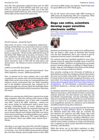 November 27th, 2012 Published by: VR-Zone
8
Xeon Phi. This opportunity could have been used by AMD
to bundle clusters of their GPGPUs with their own server
CPUs as a good sales approach in HPC, even if the CPU
performance itself is below par. Now, well, it is gone, at least
till the high end Sea Islands GPU parts arrive.
(FirePro S10000 - missed the boat?)
Final point, of course, is the management replacement -
kicking out Dirk Meyer now seems to have been yet another
mistake, even though, yes, he was a better engineer than
a commander. The continued loss of the top engineering
brains is a great pity - till last month, AMD had the most of
the old key DEC Alpha team in one place, for instance. That
CPU architecture, till today, likely stands as the best there
was. Rory is a much more jovial type, but the 'SuperBowl
sports announcer' style of CEO talk has both pluses and
minuses here - the Chinese in Lenovo would have loved it,
though.
(AMD's current CEO, Rory Read)
Then, in parallel with this, comes the long prepared - since
Dirk's departure, it seems - ARM announcement.
Now, as pointed out by many websites, this is not AMD
crearting its own custom cores, but just licensing the initial
ARM Cortex 64-bit cores as they are, and putting them into
whatever uncore environment they can, likely something
tied to the SeaMicro interconnect they acquired for an
obnoxiously high sum of money, likely the brainchild of then
interim CEO Thomas Seifert and his connections. What does
this mean?
AMD is now entering into a field where, instead of one single
huge competitor, Intel, they will have half a dozen of huge
and less huge competitors, ALL of them with a headstart
over AMD - both in the ARM experience, custom core
and uncore design for performance and/or power focus,
customer relationships and, of course, influence within
the ARM community. Besides the mammoth Samsung and
not much smaller Qualcomm, the old gang like TI, the
server focused Marvell and Calxeda (with their own server
interconnects matching or exceeding SeaMicro one), and the
prospective Chinese ARM server CPU vendor HiSilicon, a
part of Huawei, there's also AMD's other nemesis there -
NVidia.
Like them or not, their have both CPU and GPU headstart
over AMD in the ARM world that may be extremely difficult
to overcome - ever. And, the AMD announcement would just
give Jen-Hsun Huang a good enough reason to deny AMD
easy entry in ARM market, any segment. Think Nvidia can't
do a good ARM server CPU? Think again...
Yet, for the money and resource tight AMD, focusing on
ARM means de-emphasising X86 core competition. What
then? Read the Part 2 for the possible scenarios.
Dogs can retire, scientists
develop super sensitive
electronic sniffer
Source: http://vr-zone.com/articles/dogs-can-retire-scientists-develop-
super-sensitive-electronic-sniffer/18056.html
November 27th, 2012
Scientists are claiming to have created a new sniffing device
that can detect a wide range of chemicals that exceeds
even the best bloodhound, and it was created in part by
inspiration from the canine’s incredible sense of smell.
For centuries dogs have benefited mankind in ways other
animals cannot by using their incredible sense of smell for
all manner of tasks. Whether it is tracking down an escaped
prisoner, hunting wild game, or sniffing out illegal drugs or
bombs - dogs are well adapted at detecting even the faintest
of odors we as humans would never detect.
Now scientists working at the University of California at
Santa Barbara say they have designed a detector that mimics
the same way in which a dog smells. The research entry can
be found on-line in the Journal, Analytical Chemistry, in an
entry titled, ‘Free-Surface Microfluidics/Surface-Enhanced
Raman Spectroscopy for Real-Time Trace Vapor Detection
of Explosives’. Dr. Carl Meinhart, a mechanical engineer,
and Martin Moskovits, a chemist, led the research on the
project.
Dr. Meinhart stated the research was partly based on a dog’s
olfactory mucus layer, which absorbs and then concentrates
airborne molecules. The odor detector uses what they call
microfluidic nanotechnology, and this technology mimics
what our canine friends are born with but on a more fantastic
scale. It is said to be so incredibly sensitive that even the
most insignificant amounts of a substance can be detected
and differentiated among other substances.
In a seperate November 20, 2012 report from the University
of California at Santa Barbara’s School of Engineering,
Dr. Meinhart stated that while dogs are currently the
best detectors for explosives and other things, they could
become distracted or bored at their jobs and possibly miss
something. This new device, according to Meinhart, never
tires and can work indefinitely. “We have developed a device
with the same or better sensitivity as a dog’s nose that feeds
into a computer to report exactly what kind of molecule it’s
detecting”, said Meinhart.
While this device can in fact detect explosives or other
substances, its uses could be limitless in regards to medical
 