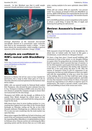 November 27th, 2012 Published by: VR-Zone
9
research. In fact, Meinhart says that it could sample
someone’s breath and detect certain types of cancers.
(Concept illustration of the micoscale free-survade
microfluidic channel as it concentrates vapor molecules
that bind to the nanoparticles inside a chaber. A laser
beam detects the nanoparticles, which amplify a spectral
signature of the detected molecules | Image: UCSB)
Analysts are confident in
RIM's revival with BlackBerry
10
Source: http://vr-zone.com/articles/analysts-are-confident-in-rim-s-
revival-with-blackberry-10/18057.html
November 27th, 2012
Research in Motion Ltd all but seem to have headed for
destruction, but a surge in their share price of 17.3% on
Thursday showed a renewed optimism for the business-class
device maker.
RIM’s rally was spurred mainly by National Bank analyst
Kris Thompson, who elevated his price estimate from $12
to $15. Thompson is betting on RIM’s early 2013 line up of
new devices to propel the company enough to ensure their
survival (at least for the time being).
Thompson isn’t RIM’s only fan though, as Jefferies & Co
analyst Peter Misek changed his critical stance on the
Canadian phone maker, and raised both his rating and price
target for the stock.
RIM shares have risen in seven trading sessions in a row,
reaching their highest level since May on the Toronto Stock
Exchange on Thursday, ending out the day at $12 CAD.
(Canada celebrates Thanksgiving on a different date to the
US, in case you were wondering why the stock market was
open that day).
Share prices suggest that RIM may be back in business, and
much of the new sentiment towards the company hails from
the impending BB10 (BlackBerry 10) global platform launch
in February 2013. Telecom carriers are welcoming the BB10
operating system and the devices that run on it with open
arms, causing analysts to be more optimistic about RIM’s
future.
While still not certain, RIM are reportedly “100 percent
ready” for a January 30 launch of their new BlackBerry 10
devices. RIM’s COO Kristian Tear stated that the devices will
be available in stores “not too long after” the tentative launch
date.
Let’s wish RIM good luck, as more competition in the market
is always a good thing. It keeps the likes of Apple and
Samsung from getting too self-assured.
Review: Assassin's Creed III
(PC)
Source: http://vr-zone.com/articles/review-assassin-s-creed-iii-
pc-/18059.html
November 27th, 2012
With Assassin's Creed III finally out for all platforms, it's
about time we looked under the hood. Is this game a
revolutionary, or just sidenote in videogame history?
It's been a long time since I found myself bubbling with
excitement in front of the screen, or my thoughts drifting
to a game when I'm going about my everyday business. The
kind of experience which warrants that type of reaction, is
for me what separates a great game from merely a good one.
I was unsure if I'd experience this feeling with Assassin's
Creed III; it has some pretty big shoes to fill: After the
success of Assassin's Creed II and it's expansions (I say
expansions, but they are really full games in their own right),
and with the responsibility to wrap up a story five years
in the making, there is a lot that could have gone wrong,
and plenty of ways to let down a hyped audience. And while
it's true that Assassin's Creed III has it's flaws, it has gone
beyond my expectations in it's efforts to improve upon it's
predecessors. The result is, beyond a doubt, a great game,
and I am bubbling in front of the screen once more.
 