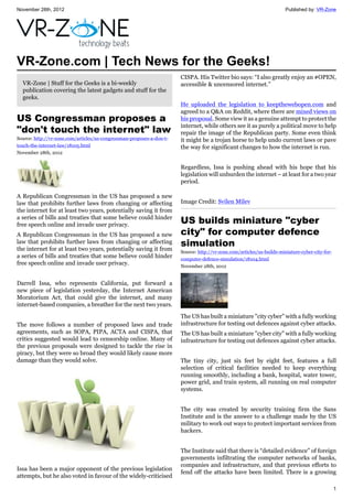November 28th, 2012 Published by: VR-Zone
1
VR-Zone.com | Tech News for the Geeks!
VR-Zone | Stuff for the Geeks is a bi-weekly
publication covering the latest gadgets and stuff for the
geeks.
US Congressman proposes a
"don't touch the internet" law
Source: http://vr-zone.com/articles/us-congressman-proposes-a-don-t-
touch-the-internet-law/18105.html
November 28th, 2012
A Republican Congressman in the US has proposed a new
law that prohibits further laws from changing or affecting
the internet for at least two years, potentially saving it from
a series of bills and treaties that some believe could hinder
free speech online and invade user privacy.
A Republican Congressman in the US has proposed a new
law that prohibits further laws from changing or affecting
the internet for at least two years, potentially saving it from
a series of bills and treaties that some believe could hinder
free speech online and invade user privacy.
Darrell Issa, who represents California, put forward a
new piece of legislation yesterday, the Internet American
Moratorium Act, that could give the internet, and many
internet-based companies, a breather for the next two years.
The move follows a number of proposed laws and trade
agreements, such as SOPA, PIPA, ACTA and CISPA, that
critics suggested would lead to censorship online. Many of
the previous proposals were designed to tackle the rise in
piracy, but they were so broad they would likely cause more
damage than they would solve.
Issa has been a major opponent of the previous legislation
attempts, but he also voted in favour of the widely-criticised
CISPA. His Twitter bio says: “I also greatly enjoy an #OPEN,
accessible & uncensored internet.”
He uploaded the legislation to keepthewebopen.com and
agreed to a Q&A on Reddit, where there are mixed views on
his proposal. Some view it as a genuine attempt to protect the
internet, while others see it as purely a political move to help
repair the image of the Republican party. Some even think
it might be a trojan horse to help undo current laws or pave
the way for significant changes to how the internet is run.
Regardless, Issa is pushing ahead with his hope that his
legislation will unburden the internet – at least for a two year
period.
Image Credit: Svilen Milev
US builds miniature "cyber
city" for computer defence
simulation
Source: http://vr-zone.com/articles/us-builds-miniature-cyber-city-for-
computer-defence-simulation/18104.html
November 28th, 2012
The US has built a miniature "city cyber" with a fully working
infrastructure for testing out defences against cyber attacks.
The US has built a miniature "cyber city" with a fully working
infrastructure for testing out defences against cyber attacks.
The tiny city, just six feet by eight feet, features a full
selection of critical facilities needed to keep everything
running smoothly, including a bank, hospital, water tower,
power grid, and train system, all running on real computer
systems.
The city was created by security training firm the Sans
Institute and is the answer to a challenge made by the US
military to work out ways to protect important services from
hackers.
The Institute said that there is “detailed evidence” of foreign
governments infiltrating the computer networks of banks,
companies and infrastructure, and that previous efforts to
fend off the attacks have been limited. There is a growing
 