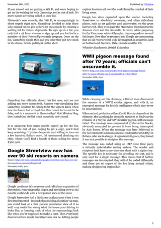 November 28th, 2012 Published by: VR-Zone
3
If you missed out on getting a Wii U, and were hoping to
get on the waiting list with Gamestop, you're out of luck. No
more names are being added to their list.
Nintendo's new console, the Wii U, is unsurprisingly in
short supply right now. GameStop decided to help those
who missed out on pre-orders for the console by creating a
waiting list for future shipments. To sign up on a list, you
only had a 48 hour window to sign up and you had to be a
member of their Power-Up rewards program. Once on the
list, GameStop would then call you once they got new stock
in the stores, before putting it on the shelf.
GameStop has officially closed this list now, and are not
adding any more names to it. Rumors were circulating that
GameStop wouldn't be calling to let the signers know when
new hardware had arrived, but this rumor turns out to be
false, and in a comment to Gametrailers' Side Mission blog,
they stated that the list is not canceled; only closed.
It is unknown how many people signed up for the list,
but for the rest of you hoping to get a copy, you'd best
keep searching. If you're desperate and willing to toss out
a few hundred dollars more, I'd recommend checking out
eBay, where you'll find a bunch of them selling for about
$300-500.
Google Streetview now has
over 90 ski resorts on camera
Source: http://vr-zone.com/articles/google-streetview-now-has-over-90-
ski-resorts-on-camera/18099.html
November 28th, 2012
Google continues it's awesome and ridiculous expansion of
Streetview, returning to the slopes and providing over 90 ski
resorts worldwide with a first person view of the snow
Google Streetview had a fairly practical purpose when it was
first implemented - instead of just seeing a location via map,
you could look at a first person panoramic view of it as
well; very useful for seeing what the house your driving to
looks like, or keeping track of what the surroundings look
like when you're supposed to make a turn. Then everybody
discovered how much fun Streetview can be, letting people
explore locations all over the world from the comfort of their
living room.
Google has since expanded upon the service, including
Streetview in absolutely awesome, and often ridiculous
places, such as art galleries and underwater, on the great
barrier reef. They even gave the Streetview treatment to the
Amazon river and the Antarctic. In 2010, while preparing
for the Vancouver winter Olympics, they mapped out several
ski slopes. Now they've returned and Google are announcing
that 90 ski resorts world wide are mapped, in countries such
as Switzerland, Sweden, Italy, Canada and the US.
Whistler Blackcomb, British Columbia
WWII pigeon message found
after 70 years; officials can't
unscramble it.
Source: http://vr-zone.com/articles/wwii-pigeon-message-found-
after-70-years-officials-can-t-unscramble-it./18097.html
November 28th, 2012
While cleaning out his chimney, a British man discovered
the remains of a WWII carrier pigeon, and with it, an
encrypted message for British intelligence which may never
be unscrambled.
When retired probation officer David Martin cleaned out his
chimney, the last thing he probably expected to find was the
remains of a 70 year old WWII carrier pigeon, with message
intact. The message was composed of 27 five-letter blocks,
obviously encrypted to prevent it from being intercepted
by Axis forces. When the message was later delivered to
the Government Communications Headquarters (GCHQ) in
Britain, who are in charge of signals intelligence, they found
it was not possible to decipher the message.
The message was coded using an OTP (one time pad),
a virtually unbreakable coding system. The sender and
recipient both have a one-time-use sheet with a cipher key.
The specific key is necessary for decoding the text, and is
only used for a single message. This means that if further
messages are intercepted, they will all be coded differently
and there are no copies of the key lying around either,
making deciphering impossible.
 
