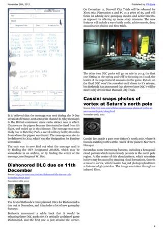 November 28th, 2012 Published by: VR-Zone
4
It is believed that the message was sent during the D-Day
invasion of France, sent across the channel to relay messages
to the British command, since radio silence was in effect.
Chances are the pigeon became disoriented or tired from it's
flight, and ended up in the chimney. The message was most
likely due to Bletchley Park, a secret military facility 80 miles
from where the pigeon was found. The message was also to
be delivered to X02, which was the designation for Bomber
Command.
The only way to ever find out what the message read is
by finding the OTP designated AOAKN, which may be
somewhere in an archive, or by finding the writer of the
message, one Sergeant W. Stot.
Dishonored DLC due on 11th
December
Source: http://vr-zone.com/articles/dishonored-dlc-due-on-11th-
december/18096.html
November 28th, 2012
The first of Bethesda's three planned DLCs for Dishonored is
due out in December, and it includes a lot of new gameplay
features.
Bethesda announced a while back that it would be
releasing three DLC packs for it's critically acclaimed game
Dishonored, and the first one is just around the corner.
On December 11, Dunwall City Trials will be released for
Xbox 360, Playstation 3 and PC at a price of $5, and will
focus on adding new gameplay modes and achievements,
as opposed to offering up more story missions. The new
features will include a wave battle mode, achievements, drop
assassination chains and time trials.
The other two DLC packs will go on sale in 2013, the first
one hitting in the spring and will be focusing on Daud, the
leader of the supernatural assassins in the game. Details on
the final DLC won't be revealed until closer to it's release,
but Bethesda has announced that the two later DLC's will be
more story driven than Dunwall City Trials
Cassini snaps photos of
vortex at Saturn's north pole
Source: http://vr-zone.com/articles/cassini-snaps-photos-of-vortex-at-
saturn-s-north-pole/18095.html
November 28th, 2012
Cassini just made a pass over Saturn's north pole, where it
found a swirling vortex at the center of the planet's Northern
Hexagon
Saturn has some interesting features, including a hexagonal
cloud pattern which mysteriously persists in the north pole
region. At the center of this cloud pattern, which scientists
believe may be caused by standing cloud formations, there is
a massive vortex, which Cassini has just photographed from
a distance of 361,000 km. The image was taken through an
infrared filter.
 