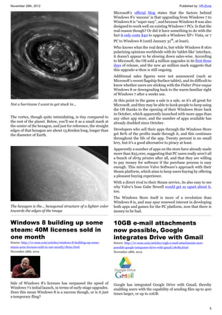 November 28th, 2012 Published by: VR-Zone
5
Not a hurricane I want to get stuck in...
The vortex, though quite intimidating, is tiny compared to
the rest of the planet. Below, you'll see it as a small mark at
the center of the hexagon, and just for reference, the straight
edges of that hexagon are about 13,800km long, longer than
the diameter of Earth.
The hexagon is the... hexagonal structure of a lighter color
towards the edges of the image
Windows 8 building up some
steam: 40M licenses sold in
one month
Source: http://vr-zone.com/articles/windows-8-building-up-some-
steam-40m-licenses-sold-in-one-month/18091.html
November 28th, 2012
Sale of Windows 8's licenses has surpassed the speed of
Windows 7’s initial launch, in terms of early-stage upgrades.
Does this mean Windows 8 is a success though, or is it just
a temporary fling?
Microsoft’s official blog states that the factors behind
Windows 8’s ‘success’ is that upgrading from Windows 7 to
Windows 8 is “super easy”, and because Windows 8 was also
designed to work well on existing Windows 7 PCs. Is that the
real reason though? Or did it have something to do with the
fact it only costs $40 to upgrade a Windows XP< Vista, or 7
PC to Windows 8 (until January 31st
, at least).
Who knows what the real deal is, but while Windows 8 stirs
polarizing opinions worldwide with its ‘tablet-like’ interface,
it doesn't appear to be slowing down sales-wise. According
to Microsoft, the OS sold 4 million upgrades in its first three
days of release, and the new 40 million mark suggests that
this upgrade-a-thon is still ongoing.
Additional sales figures were not announced (such as
Microsoft’s recent flagship Surface tablet), and its difficult to
know whether users are sticking with the Fisher Price-esque
Windows 8 or downgrading back to the warm familiar sight
of Windows 7 after a weeks use.
At this point in the game a sale is a sale, so it’s all great for
Microsoft, and they may be able to hook people to keep using
the OS thanks to the opening of their Windows Store back
in October, which apparently launched with more apps than
any other app store, and the number of apps available has
already doubled since October.
Developers who sell their apps through the Windows Store
get 80% of the profits made through it, and this continues
throughout the life of the app. Twenty percent is no small
levy, but it's a good alternative to piracy at least.
Apparently a number of apps on the store have already made
more than $25,000, suggesting that PC users really aren’t all
a bunch of dirty pirates after all, and that they are willing
to pay money for software if the purchase process is easy
enough. This mirrors Valve Software’s approach with their
Steam platform, which aims to keep users buying by offering
a pleasant buying experience.
With a direct rival to their Steam service, its also easy to see
why Valve’s boss Gabe Newell would get so upset about it,
too.
The Windows Store itself is more of a revolution than
Windows 8 is, and may spur renewed interest in developing
both apps and games for the PC platform, now that there is
money to be had.
10GB e-mail attachments
now possible, Google
integrates Drive with Gmail
Source: http://vr-zone.com/articles/10gb-e-mail-attachments-now-
possible-google-integrates-drive-with-gmail/18089.html
November 28th, 2012
Google has integrated Google Drive with Gmail, thereby
enabling users with the capability of sending files up to 400
times larger, or up to 10GB.
 
