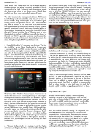 November 28th, 2012 Published by: VR-Zone
9
Intel, where Intel Israel saved the day a decade ago with
the Core design, and whose rumoured next CEO in line is
whispered to be Dadi Perlmutter right from there, would
give interesting twists to any future major Middle East
conflict, and those come on regularly, as we all know.
The other trouble is the management attitude. AMD would
have to bring back someone like Jerry Sanders or alike to
lift the spirits. Rory could maybe do a part of the 'spirit
lifting' job with his speeches, but he's not a semiconductor
guy, let's be honest. At the very least, he'd need decision
making assistance by some proper semicon industry experts,
possibly outside the current AMD team, but who believe in
the company. Managing and supporting three CPU teams
plus a GPU team, including the APU Fusion parts in more
than just client market, would be a tough job, but it may be
the only way AMD re-gains the technical excellence needed
to be taken seriously in the market. Naturally, this would also
mean strengthening that GPU capability as well.
2 - 'Graceful Shrinking' of a managed sort, let's say: The first
step could be - as our friend Charlie said at Semiaccurate
- ceasing the high end X86 core development post today's
Piledriver, thus leaving the company with just low end X86
and ARM. If the management feels that the high end battle
is gone - since Steamroller is another small interim step, and
Excavator is two years away, unlikely to beat Intel unless
revolutionary improvements in place - this may make sense:
just focus on the still promising X86 ultramobile, tablet and
smartphone market for the next few years, while in parallel
somehow beefing up the ARM design capability to match the
incumbents in that space.
Over time, if the Windows fades away as, rumours say, its
creator Bill Gates is now seemingly focusing on reducing the
world population by deadly vaccines and chemtrail vapours
(not to mention hoarding the natural seeds for the rich in
the Arctic vaults while the rest of populace get poisoned by
GMO), the X86 will become even less important, and the low
end X86 team can go away as well, or be converted into the
second ARM team - so a possible future AMD would have
two ARM teams, one for low end mobile; another for ARM
servers. And that's where that Seamicro thing may finally
become really useful beyond servers - how about making
clusters of smartphones, each with two low power Seamicro
interconnects outside, to link to other phones directly at
the CPU level, bypassing the vendor, OS, security and other
limitations?
3 - "Gradual Collapse", also of a managed sort, like Digital
or Compaq in the past, for those who remember. Killing off
the high end would again be the first step, including this
time attempting to sell off the related IP as well. This would
be followed possibly by an announcement to, say, sell off
most or all of the ATI GPU division - few years ago, only
Intel or Nvidia would have been the prospective buyers, but
now half a dozen bigwigs would be queuing up for this jewel,
including Samsung, Qualcomm and, yes, the Chinese - the
Beijing brethren still miss the high end GPU in their portfolio
as of now. AMD management and shareholders need quick
cash, and this is one sure way to go about it.
Mubadala sends a message to AMD employees
This would be followed by turning off - or likely selling off
- the low end X86 division. VIA could maybe step in here
by asking its rich parent Formosa Plastics for some cash
to consolidate its low power X86 focus and become truly
competitive, and finally give Taiwan a noteworthy X86 CPU
platform capability. Heck, they could take the high end stuff
at the same time, and, as the vendor is still comparatively
small, I don't think Intel would have problems allowing them
to keep the AMD X86 license extensions, especially to avoid
any monopoly related questions from US FTC.
Finally, a slow or underperforming release of the first ARM
product - or even no release at all - would be the 'icing on
the cake', leading to the dismissal of the rest of the team,
if they can't be sold off to another ARM vendor. Seamicro
interconnect would then likely be sold off to someone else,
likely at minor fraction of what AMD paid for. And, that's
about it - AMD would be wrapped up and history by then.
Why not an AMD Alpha?
Actually, there is a very unlikely - but actually very
plausible - scenario as well. Remember AMD has/had
quite a few of the top Alpha CPU designers, and what was
the world's best CPU architecture, untimely murdered by
the corporate merger shenanigans, is now revived very
well in China, with 16-corers and beyond?
Well, the solution is simple. Give up X86 altogether, and
make AMD an all-RISC company with two platforms:
renewed Alpha (in partnership with Samsung, once the
Alpha 2nd source, and maybe the Chinese) at the high
end, using the Hypertransport and Seamicro for various
interconnect options, and ARM at the low end, both
server and mobile. I am very confident AMD Alpha team
could create cores, and uncores, that would not just beat
anything Intel has, but also put IBM Power 7+ and its
 