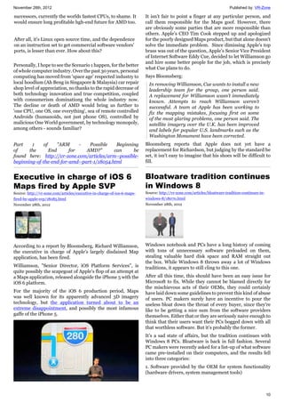 November 28th, 2012 Published by: VR-Zone
10
successors, currently the worlds fastest CPUs, to shame. It
would ensure long profitable hgh-end future for AMD too.
After all, it's Linux open source time, and the dependence
on an instruction set to get commercial software vendors'
ports, is lesser than ever. How about this?
Personally, I hope to see the Scenario 1 happen, for the better
of whole computer industry. Over the past 30 years, personal
computing has moved from 'space age' respected industry to
local hoodlum (Ah Beng in Singapore & Malaysia) car repair
shop level of appreciation, no thanks to the rapid decrease of
both technology innovation and true competition, coupled
with consumerism dominationg the whole industry now.
The decline or death of AMD would bring us further to
'one CPU, one OS, one everything', sea of remote controlled
Androids (humanoids, not just phone OS), controlled by
malicious One World government, by technology monopoly,
among others - sounds familiar?
Part 1 of "ARM - Possible Beginning
of the End for AMD?" can be
found here: http://vr-zone.com/articles/arm--possible-
beginning-of-the-end-for-amd--part-1/18054.html
Executive in charge of iOS 6
Maps fired by Apple SVP
Source: http://vr-zone.com/articles/executive-in-charge-of-ios-6-maps-
fired-by-apple-svp/18085.html
November 28th, 2012
According to a report by Bloomsberg, Richard Williamson,
the executive in charge of Apple's largely disdained Map
application, has been fired.
Williamson, "Senior Director, iOS Platform Services", is
quite possibly the scapegoat of Apple's flop of an attempt at
a Maps application, released alongside the iPhone 5 with the
iOS 6 platform.
For the majority of the iOS 6 production period, Maps
was well known for its apparently advanced 3D imagery
technology, but the application turned about to be an
extreme disappointment, and possibly the most infamous
gaffe of the iPhone 5.
It isn’t fair to point a finger at any particular person, and
call them responsible for the Maps goof. However, there
are obviously some parties that are more responsible than
others. Apple’s CEO Tim Cook stepped up and apologized
for the poorly designed Maps product, but that alone doesn't
solve the immediate problem. Since dimissing Apple's top
brass was out of the question, Apple’s Senior Vice President
of Internet Software Eddy Cue, decided to let Williamson go
and hire some better people for the job, which is precisely
what Cue plans to do.
Says Bloomsberg:
In removing Williamson, Cue wants to install a new
leadership team for the group, one person said.
A replacement for Williamson wasn’t immediately
known. Attempts to reach Williamson weren’t
successful. A team at Apple has been working to
fix the mapping mistakes, focusing first on some
of the most glaring problems, one person said. The
satellite imagery over the U.K. has been improved
and labels for popular U.S. landmarks such as the
Washington Monument have been corrected.
Bloomsberg reports that Apple does not yet have a
replacement for Richardson, but judging by the standard he
set, it isn't easy to imagine that his shoes will be difficult to
fill.
Bloatware tradition continues
in Windows 8
Source: http://vr-zone.com/articles/bloatware-tradition-continues-in-
windows-8/18070.html
November 28th, 2012
Windows notebook and PCs have a long history of coming
with tons of unnecessary software preloaded on them,
stealing valuable hard disk space and RAM straight out
the box. While Windows 8 throws away a lot of Windows
traditions, it appears to still cling to this one.
After all this time, this should have been an easy issue for
Microsoft to fix. While they cannot be blamed directly for
the mischievous acts of their OEMs, they could certainly
have laid down some guidelines to prevent this kind of abuse
of users. PC makers surely have an incentive to pour the
useless bloat down the throat of every buyer, since they're
like to be getting a nice sum from the software providers
themselves. Either that or they are seriously naive enough to
think that their users want their PCs bogged down with all
that worthless software. But it’s probably the former.
It’s a sad state of affairs, but the tradition continues with
Windows 8 PCs. Bloatware is back in full fashion. Several
PC makers were recently asked for a list-up of what software
came pre-installed on their computers, and the results fell
into three categories:
1. Software provided by the OEM for system functionality
(hardware drivers, system management tools)
 